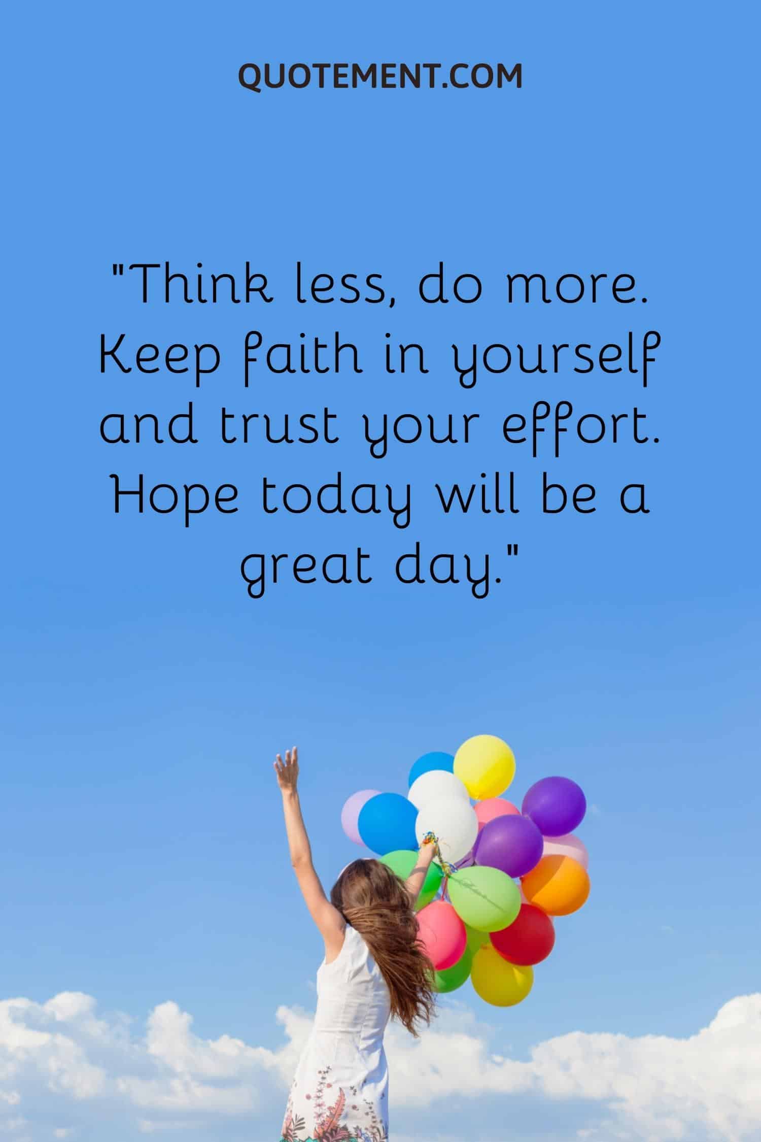 Think less, do more. Keep faith in yourself and trust your effort