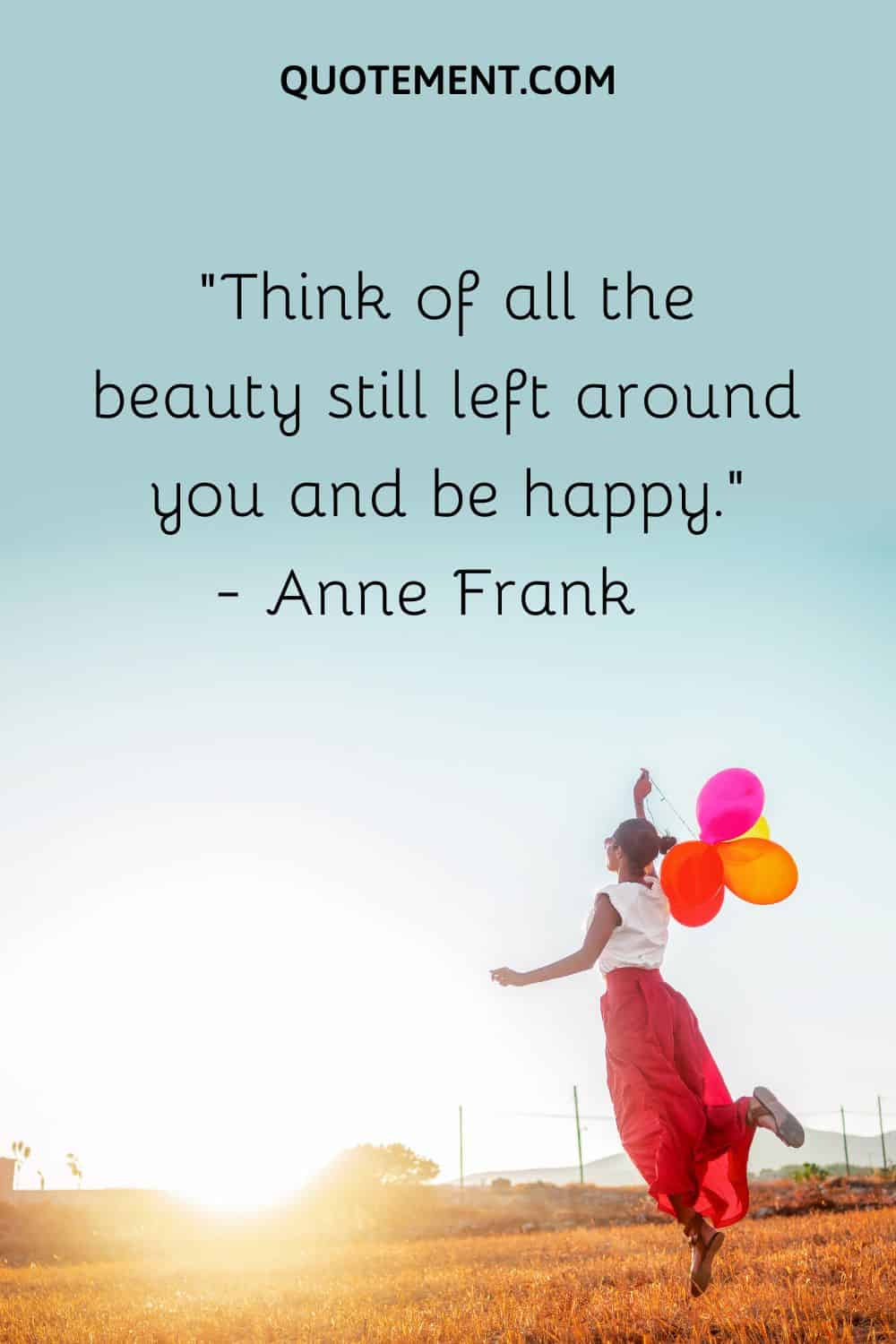 Think of all the beauty still left around you and be happy