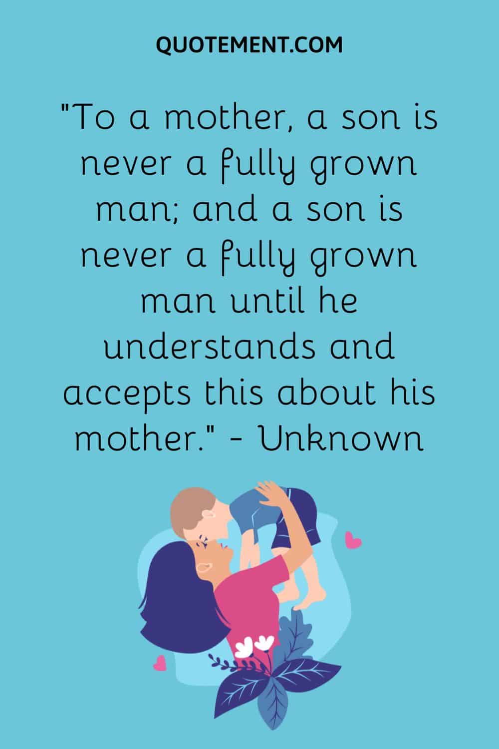 “To a mother, a son is never a fully grown man; and a son is never a fully grown man until he understands and accepts this about his mother.” — Unknown