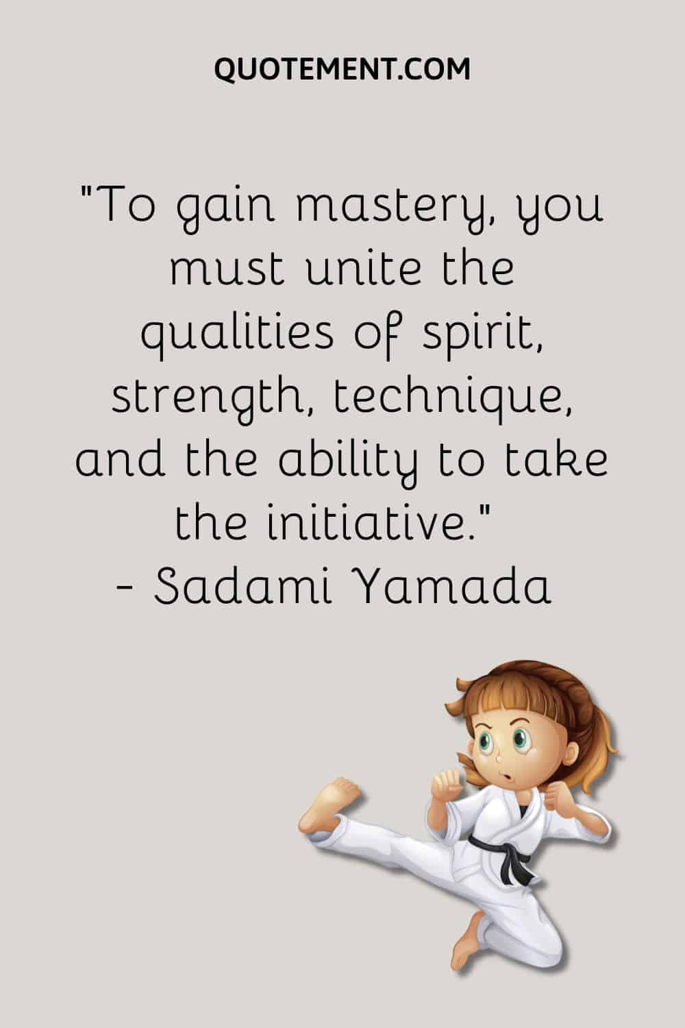 To gain mastery, you must unite the qualities of spirit, strength, technique, and the ability to take the initiative