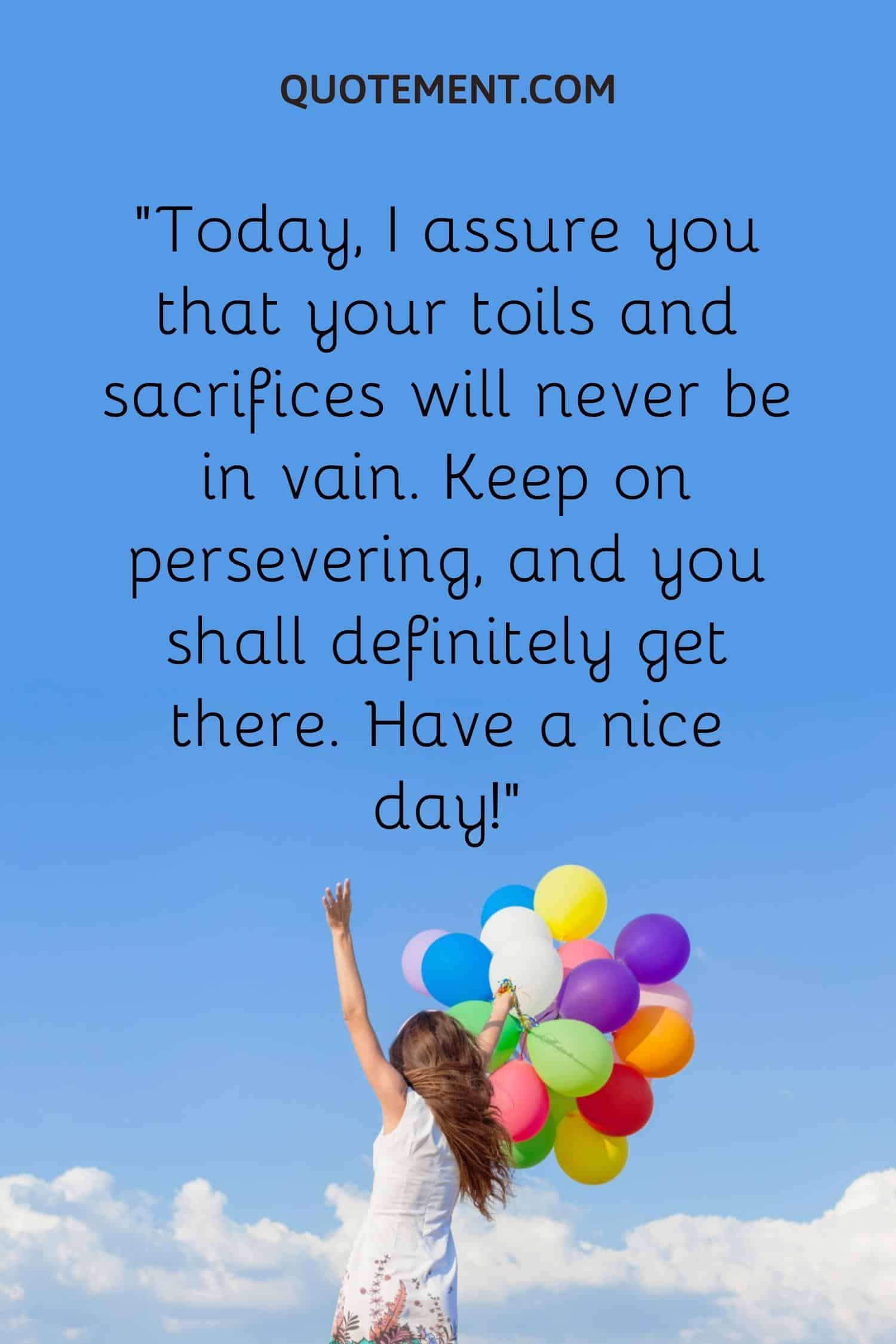 Today, I assure you that your toils and sacrifices will never be in vain