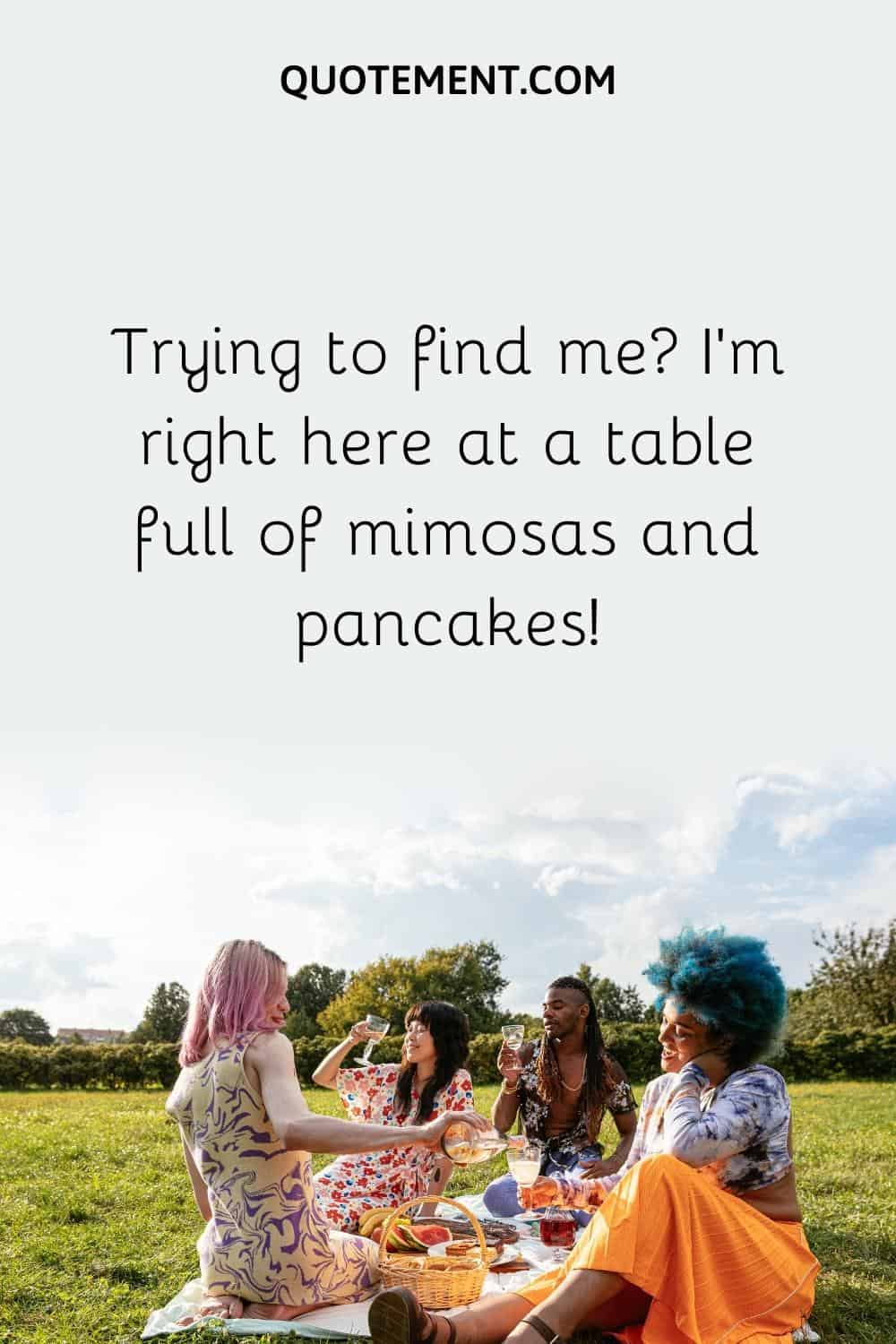 Trying to find me I'm right here at a table full of mimosas and pancakes!
