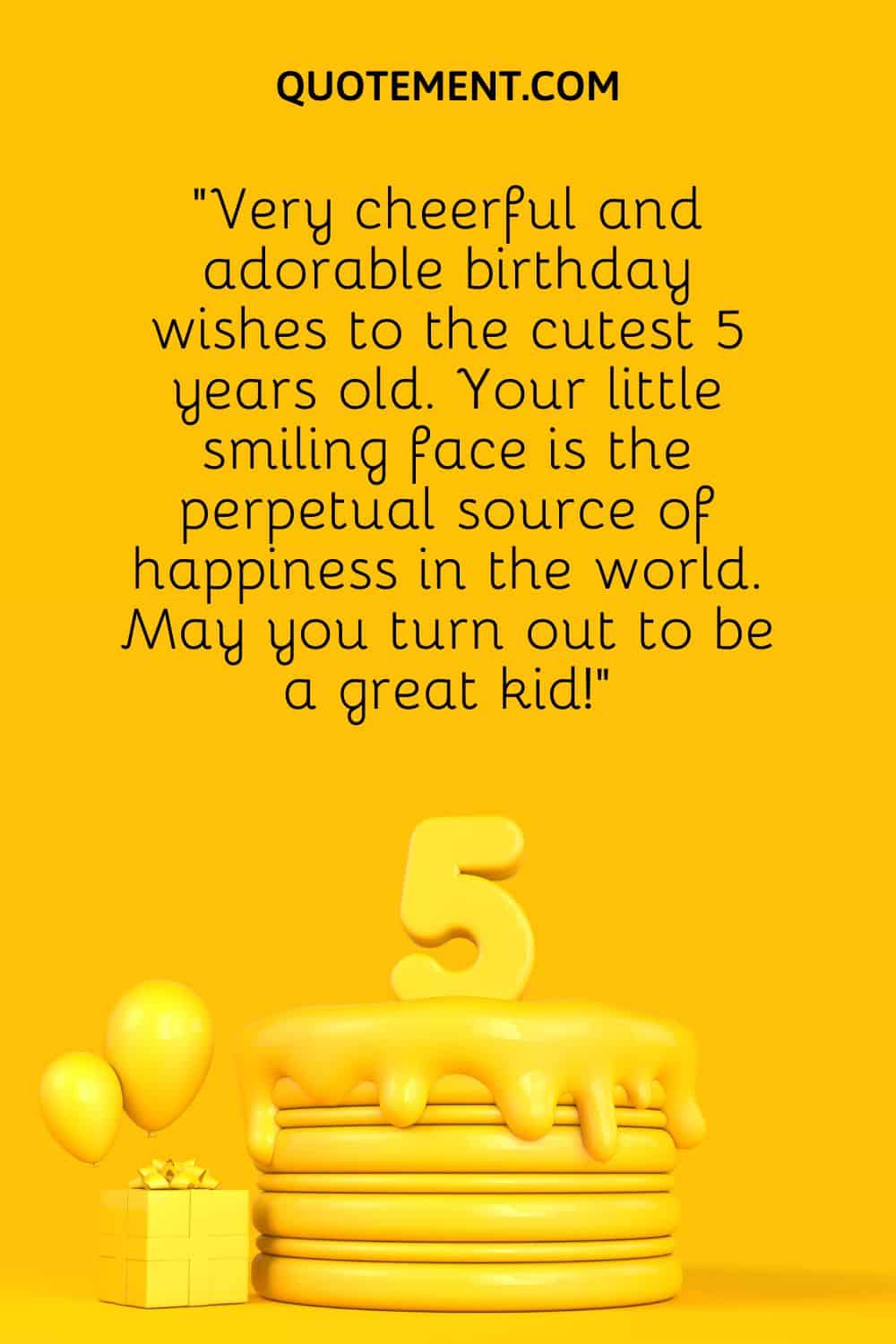 “Very cheerful and adorable birthday wishes to the cutest 5 years old. Your little smiling face is the perpetual source of happiness in the world. May you turn out to be a great kid!”