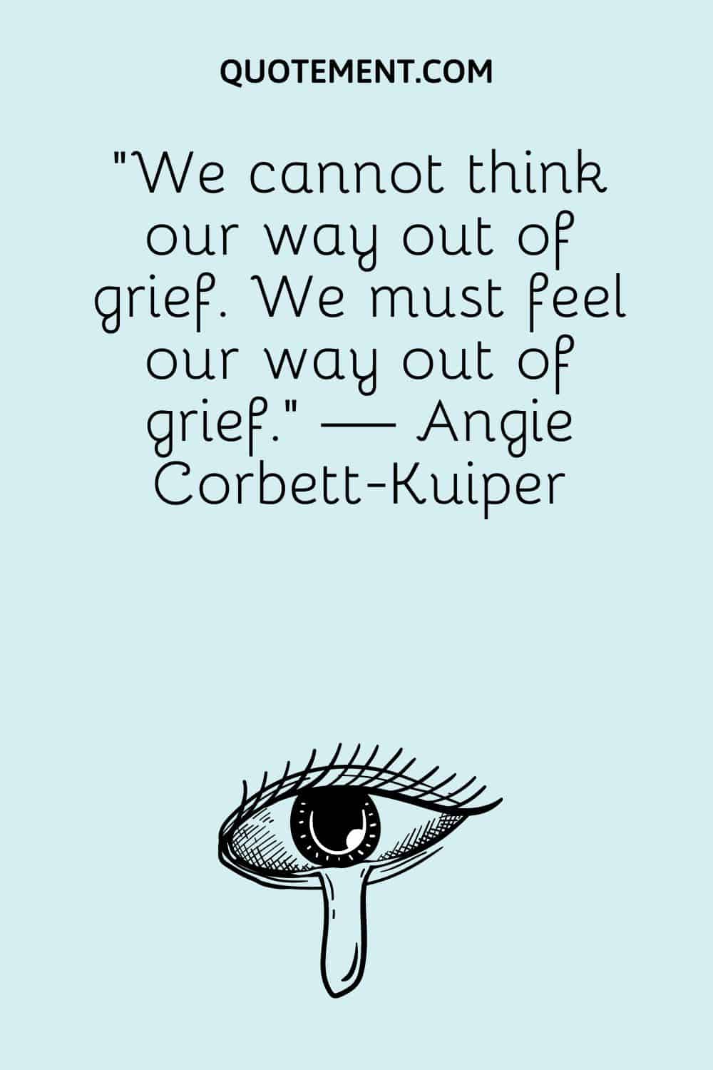 “We cannot think our way out of grief. We must feel our way out of grief.” — Angie Corbett-Kuiper