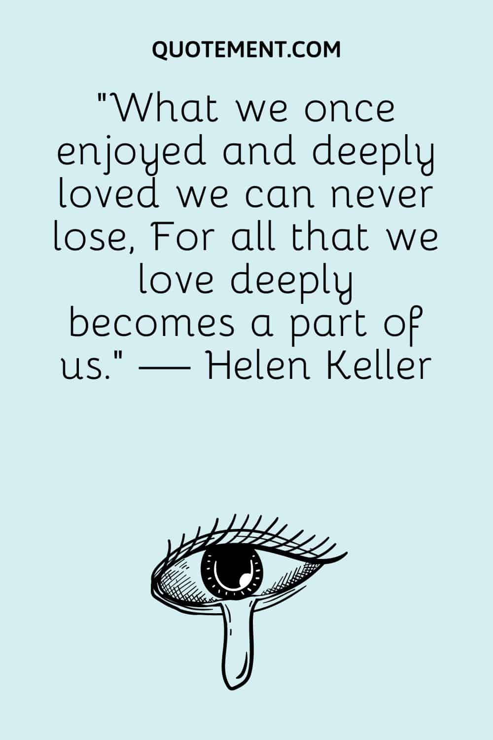 “What we once enjoyed and deeply loved we can never lose, For all that we love deeply becomes a part of us.” — Helen Keller