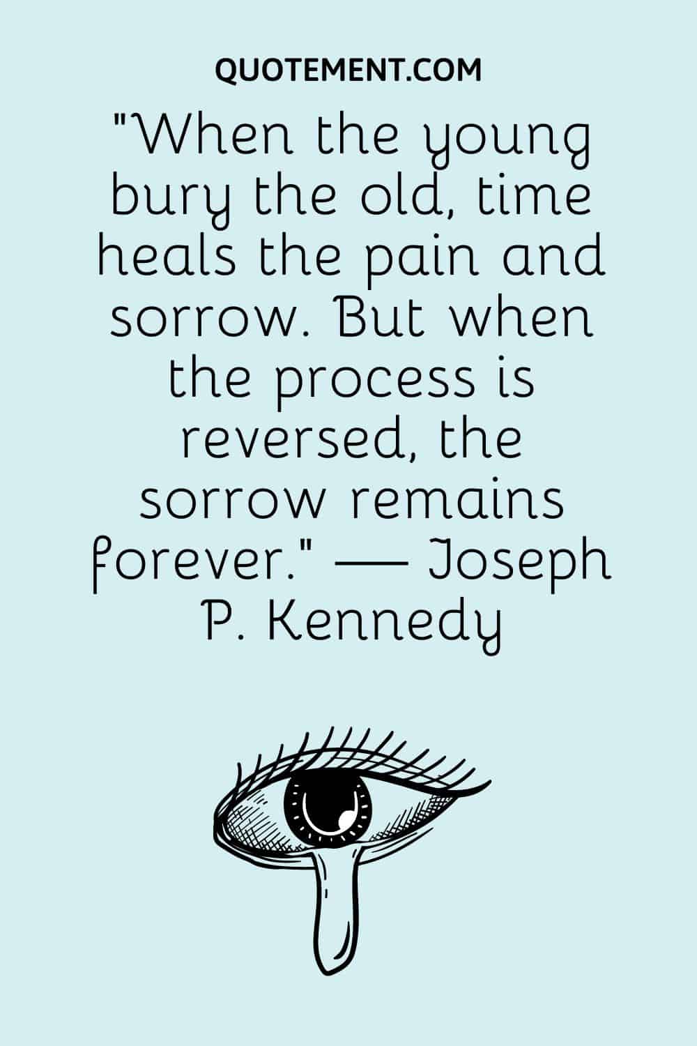 “When the young bury the old, time heals the pain and sorrow. But when the process is reversed, the sorrow remains forever.” — Joseph P. Kennedy