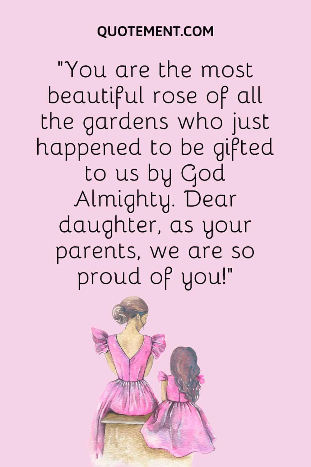 “You are the most beautiful rose of all the gardens who just happened to be gifted to us by God Almighty. Dear daughter, as your parents, we are so proud of you!”