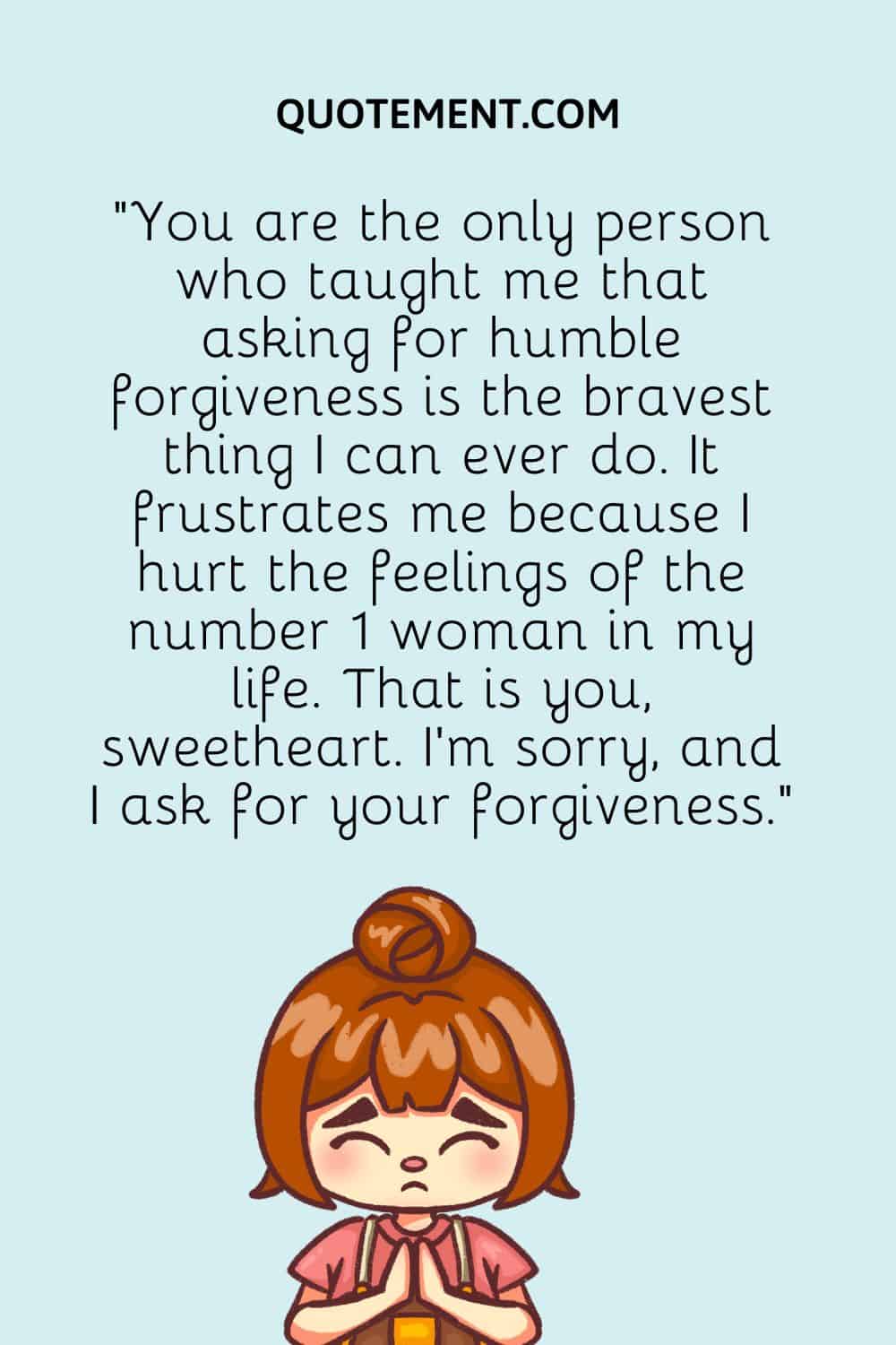 You are the only person who taught me that asking for humble forgiveness is the bravest thing I can ever do.