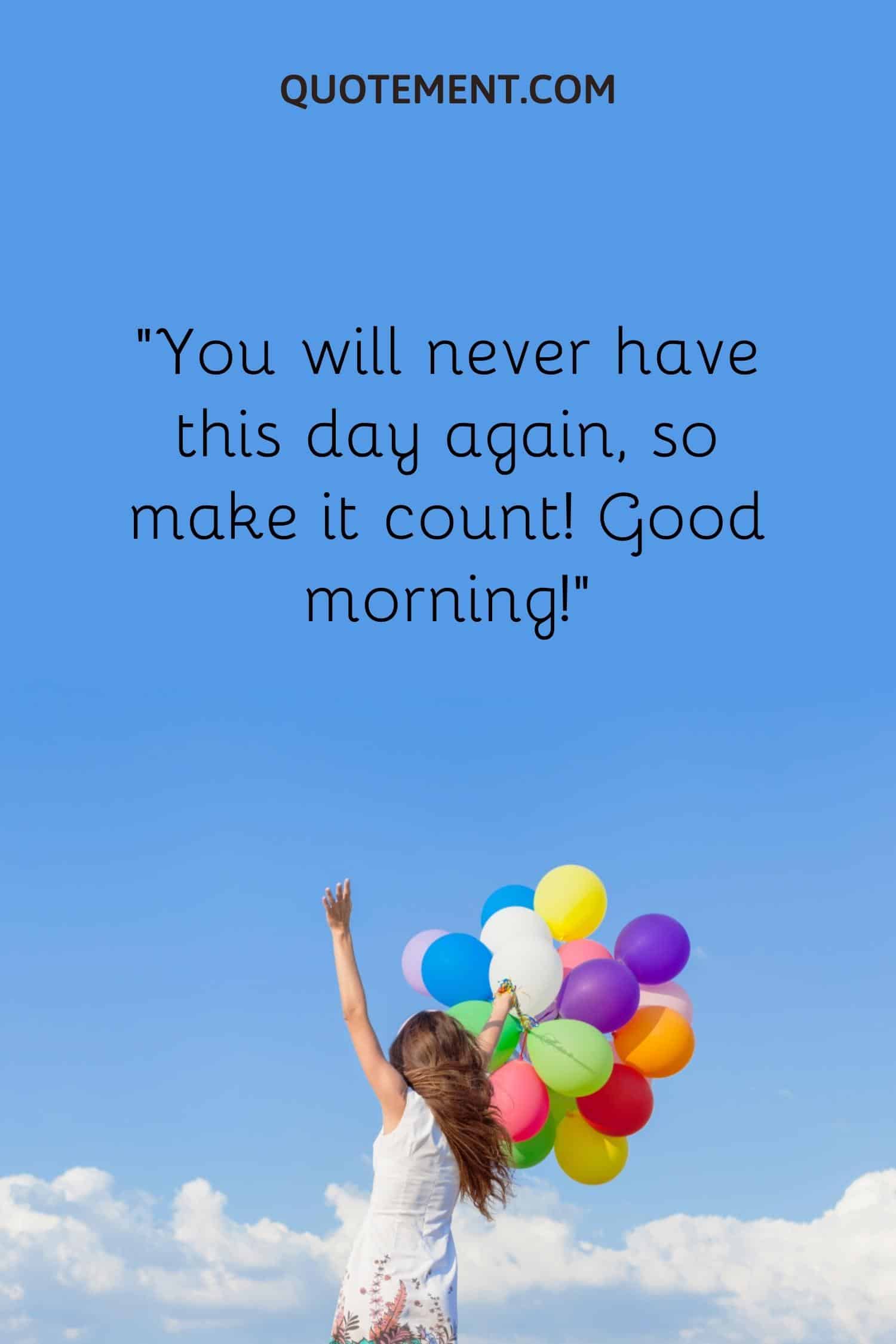 You will never have this day again, so make it count! Good morning