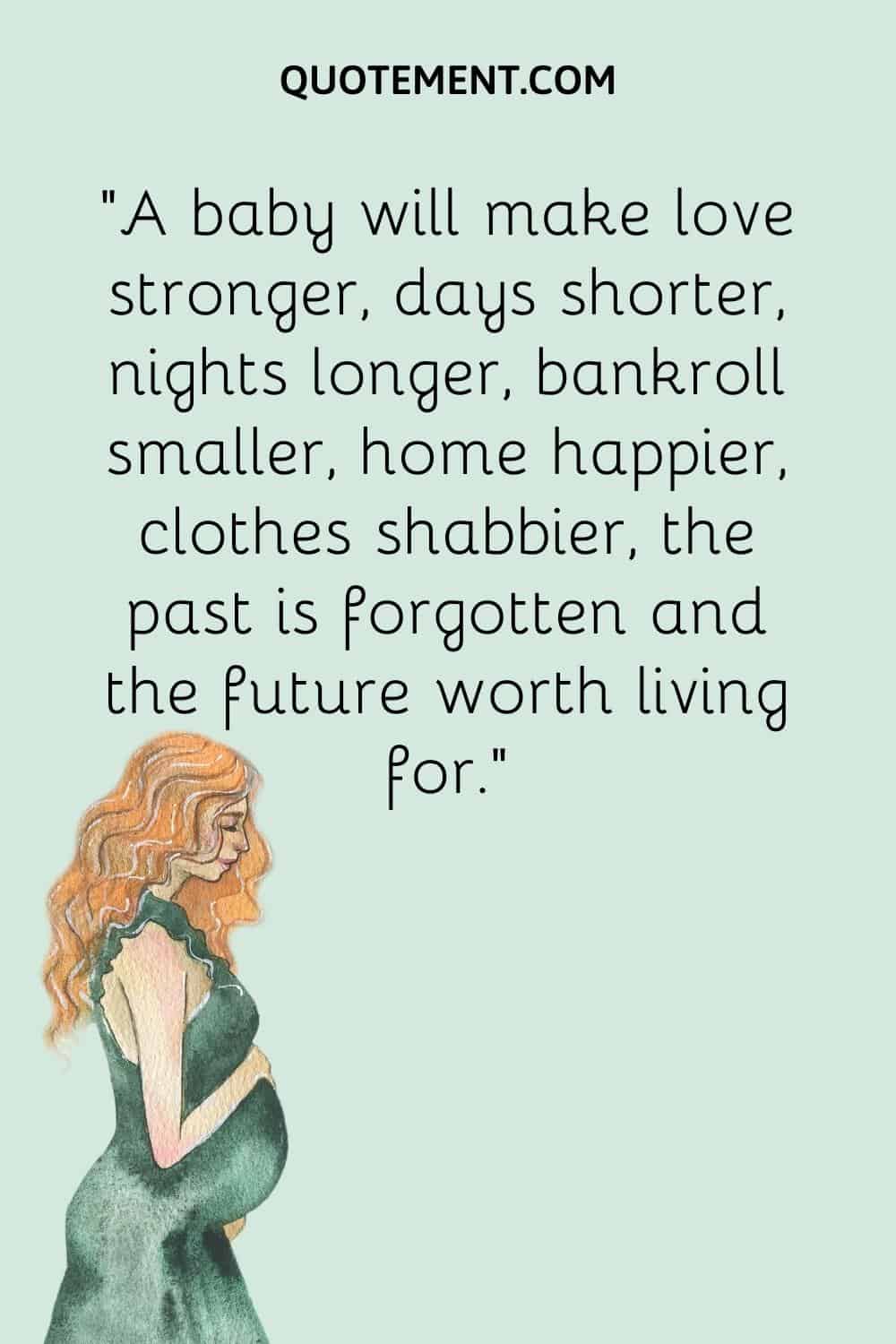 “A baby will make love stronger, days shorter, nights longer, bankroll smaller, home happier, clothes shabbier, the past is forgotten and the future worth living for.”