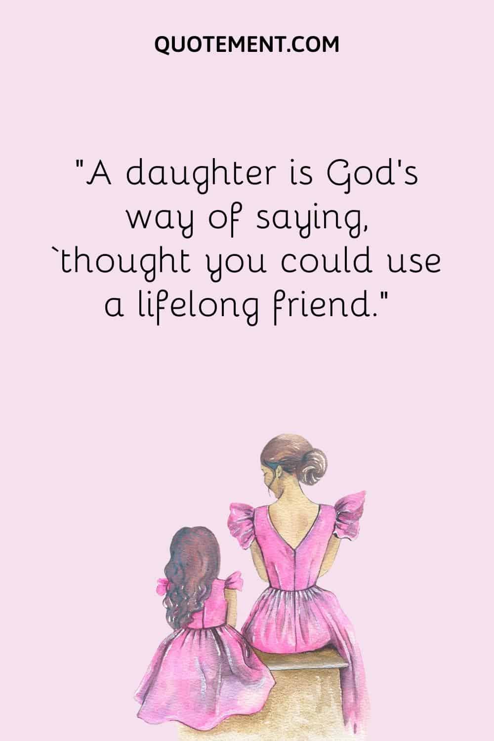 “A daughter is God’s way of saying, ‘thought you could use a lifelong friend.”