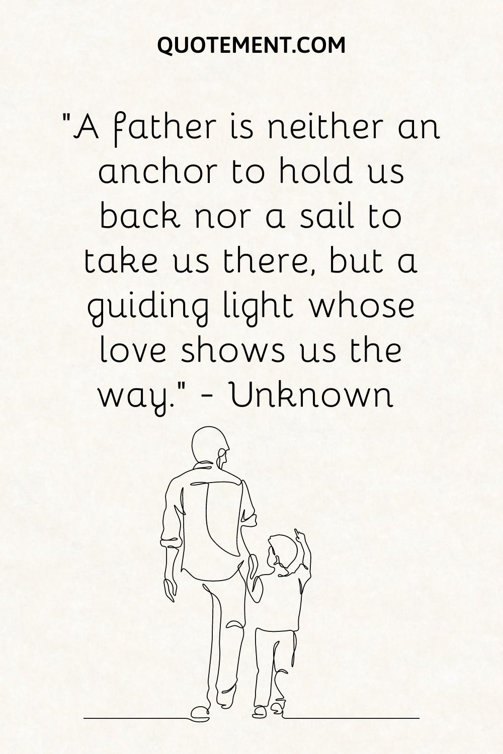 “A father is neither an anchor to hold us back nor a sail to take us there, but a guiding light whose love shows us the way.” — Unknown