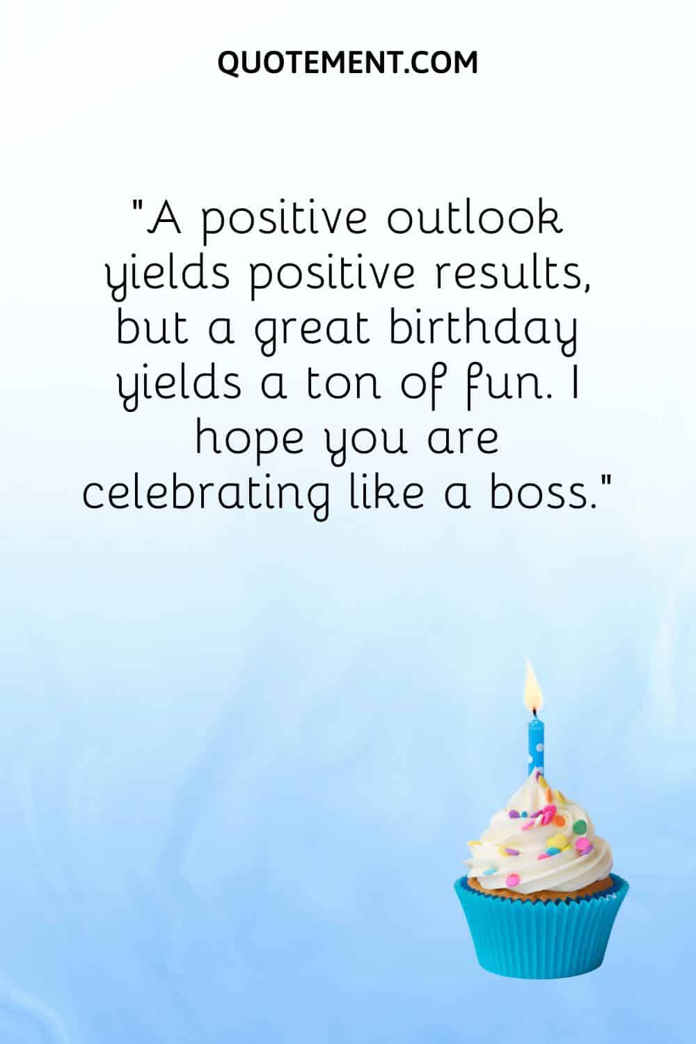 “A positive outlook yields positive results, but a great birthday yields a ton of fun. I hope you are celebrating like a boss.”