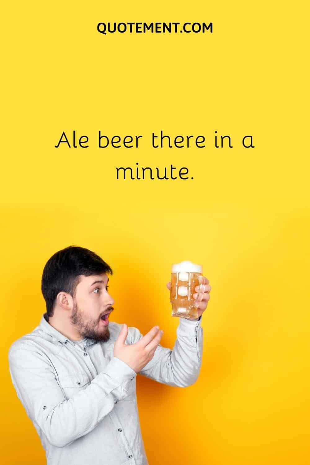 Ale beer there in a minute.