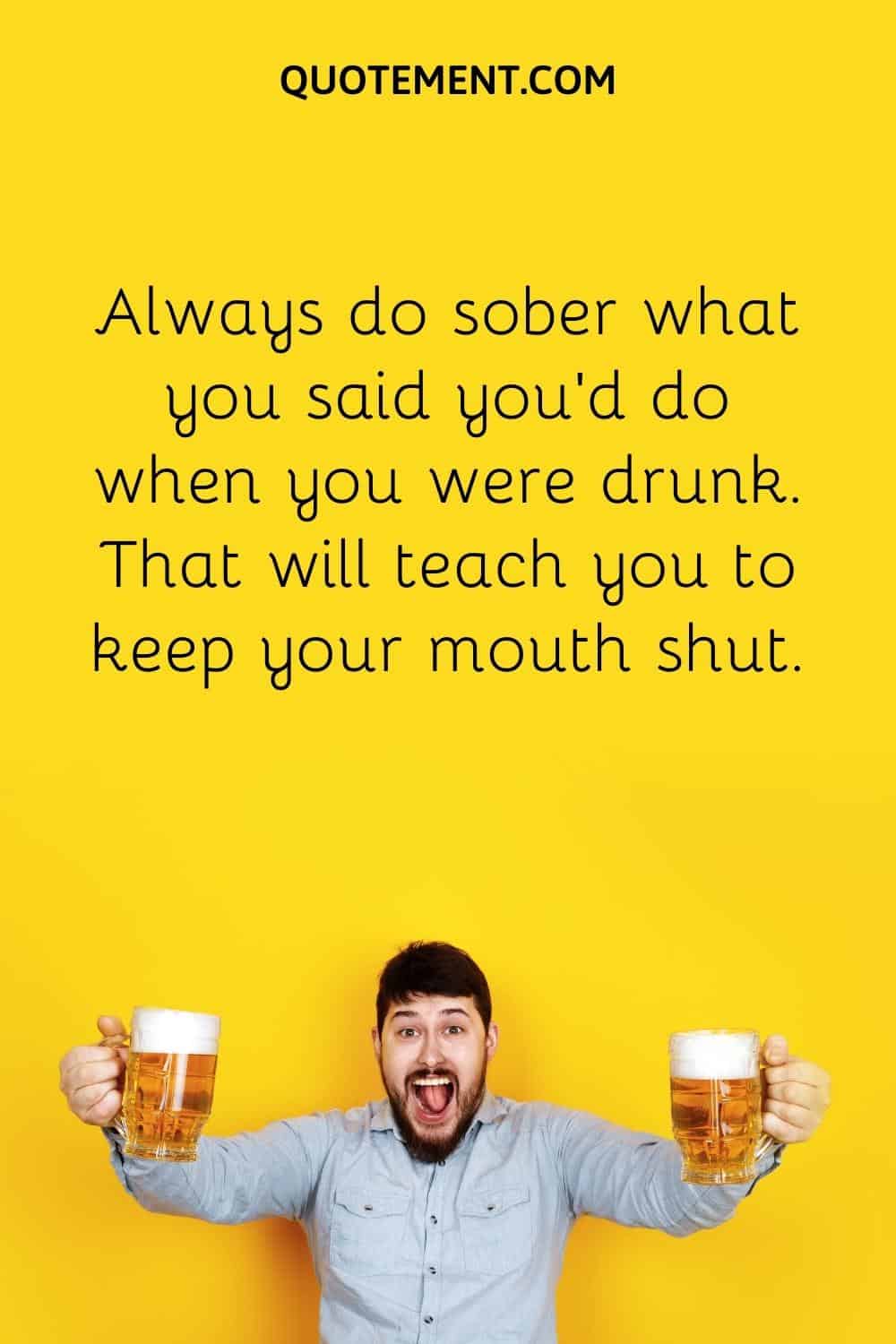 Always do sober what you said you’d do when you were drunk. That will teach you to keep your mouth shut.