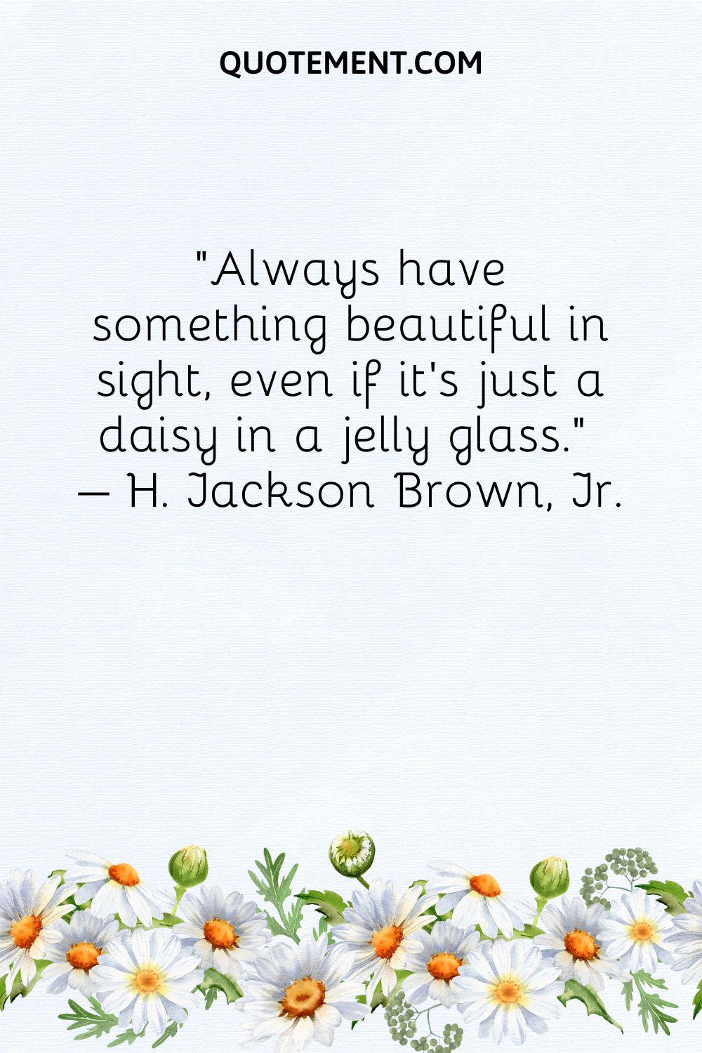 Always have something beautiful in sight, even if it's just a daisy in a jelly glass
