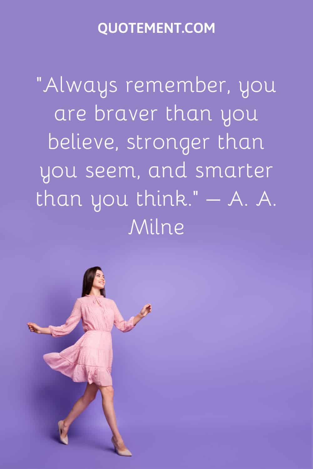 Always remember, you are braver than you believe, stronger than you seem, and smarter than you think.