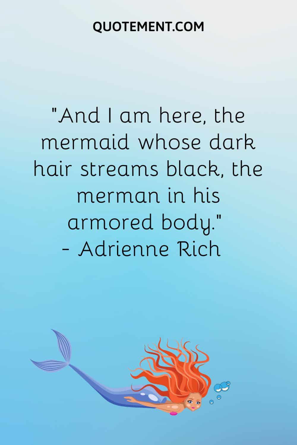 “And I am here, the mermaid whose dark hair streams black, the merman in his armored body.” — Adrienne Rich
