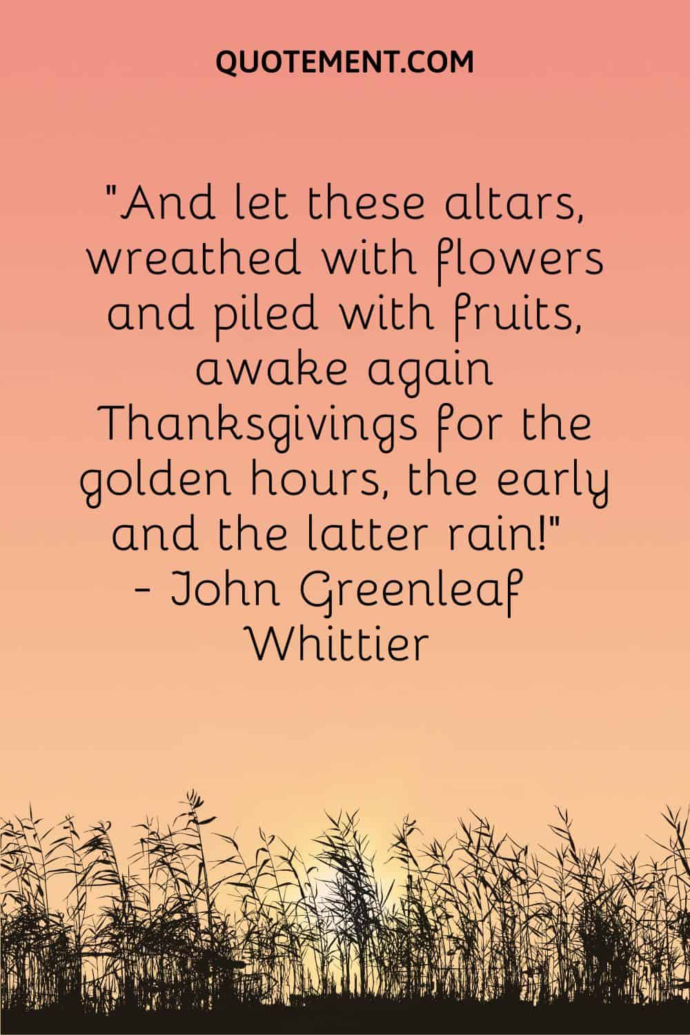 And let these altars, wreathed with flowers and piled with fruits, awake again Thanksgivings for the golden hours, the early and the latter rain