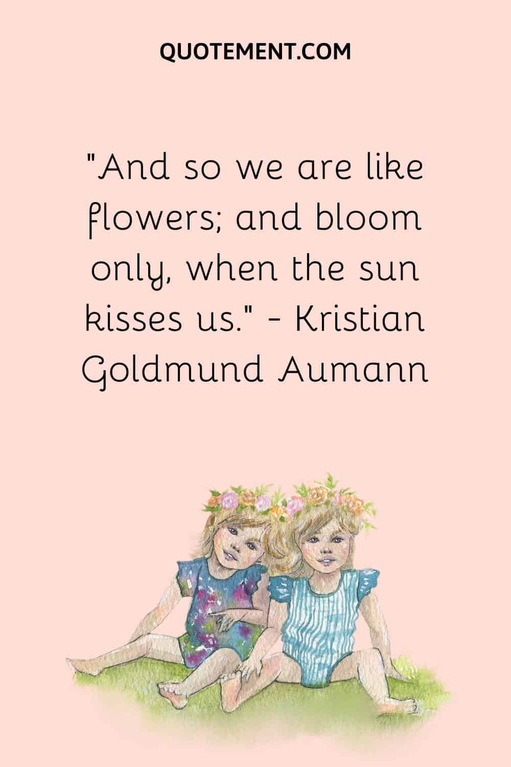 “And so we are like flowers; and bloom only, when the sun kisses us.” — Kristian Goldmund Aumann