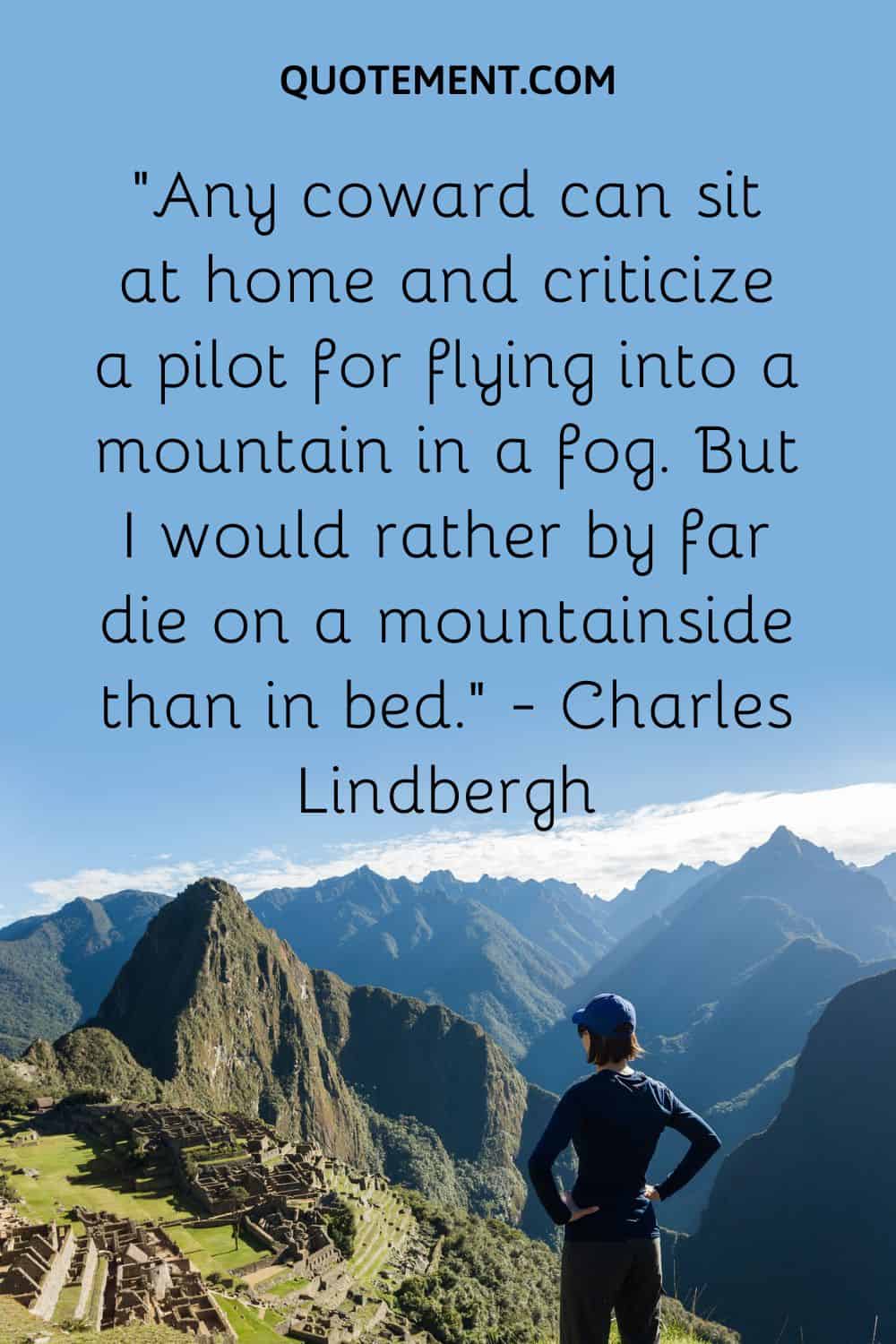“Any coward can sit at home and criticize a pilot for flying into a mountain in a fog. But I would rather by far die on a mountainside than in bed.” — Charles Lindbergh