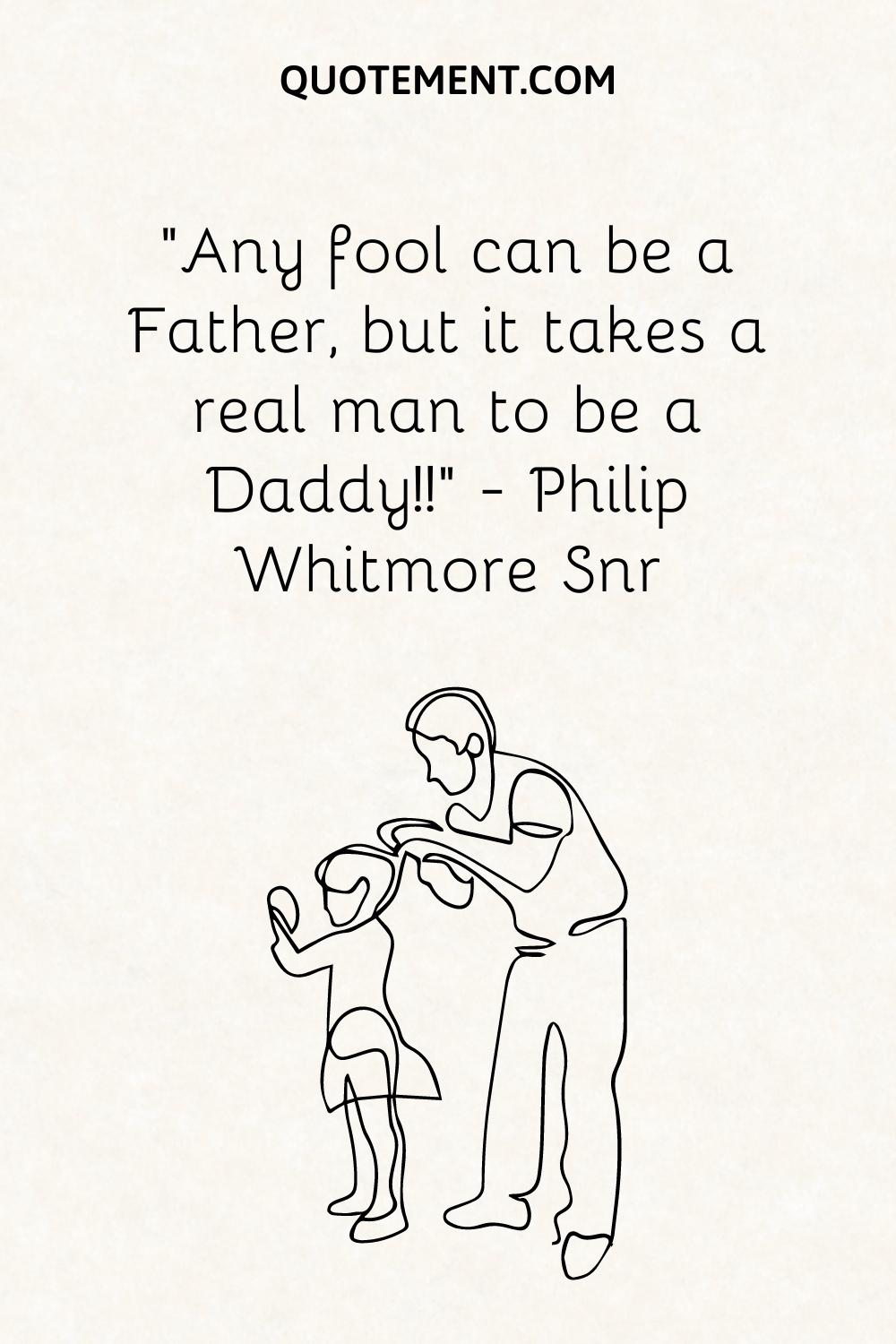 “Any fool can be a Father, but it takes a real man to be a Daddy!!” — Philip Whitmore Snr