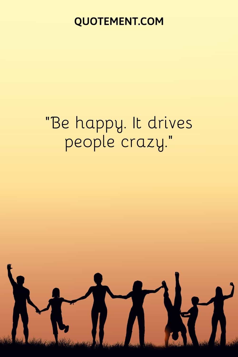 Be happy. It drives people crazy