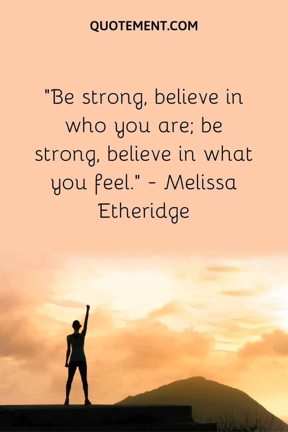 Be strong, believe in who you are; be strong, believe in what you feel.