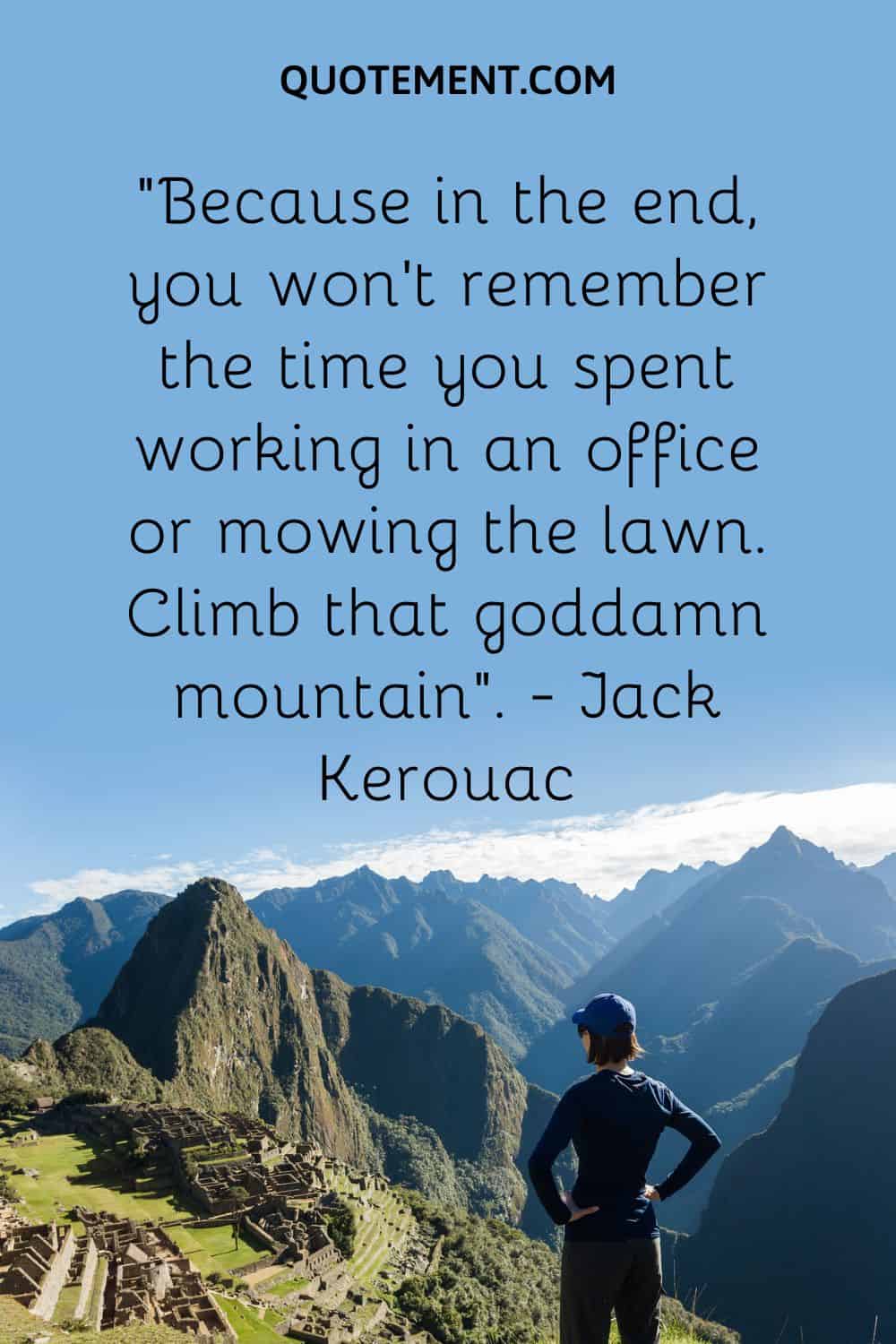 “Because in the end, you won’t remember the time you spent working in an office or mowing the lawn. Climb that goddamn mountain”. — Jack Kerouac