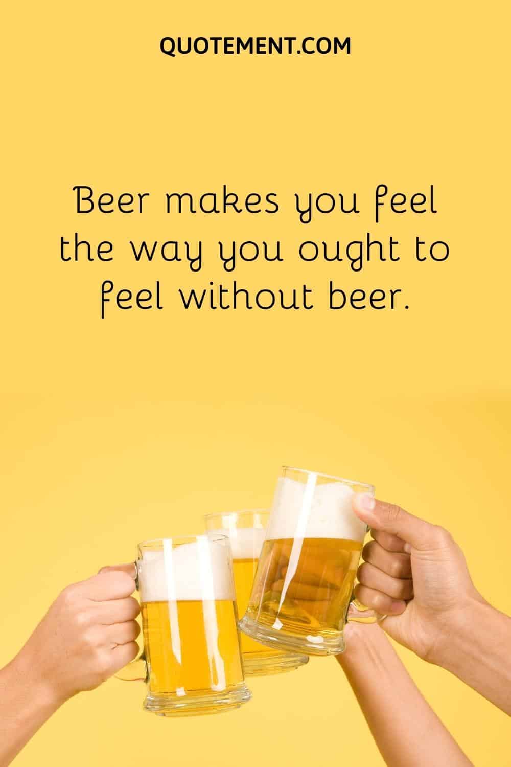 Beer makes you feel the way you ought to feel without beer.