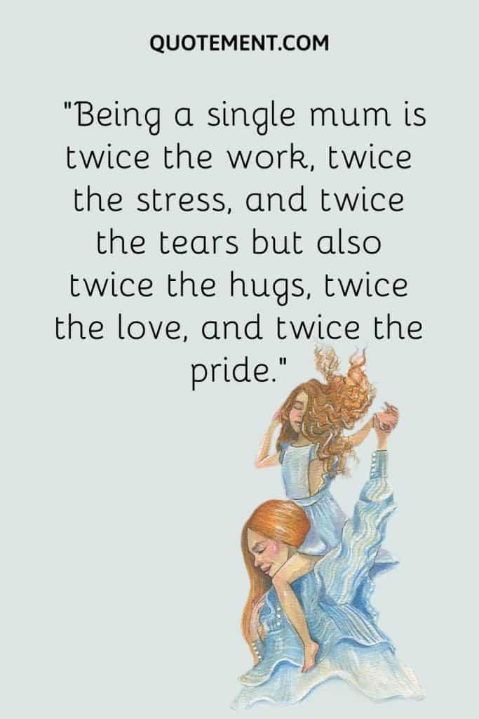 Being a single mum is twice the work, twice the stress, and twice the tears but also twice the hugs, twice the love, and twice the pride.”