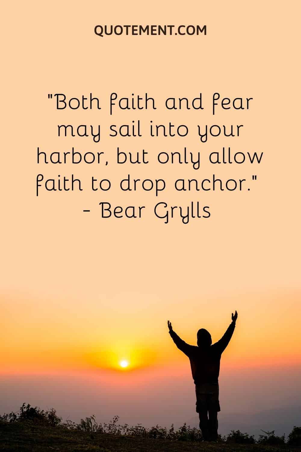“Both faith and fear may sail into your harbor, but only allow faith to drop anchor.” — Bear Grylls