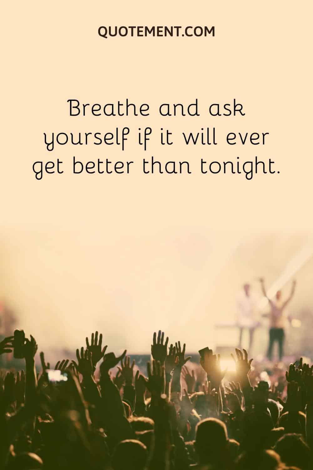 Breathe and ask yourself if it will ever get better than tonight.