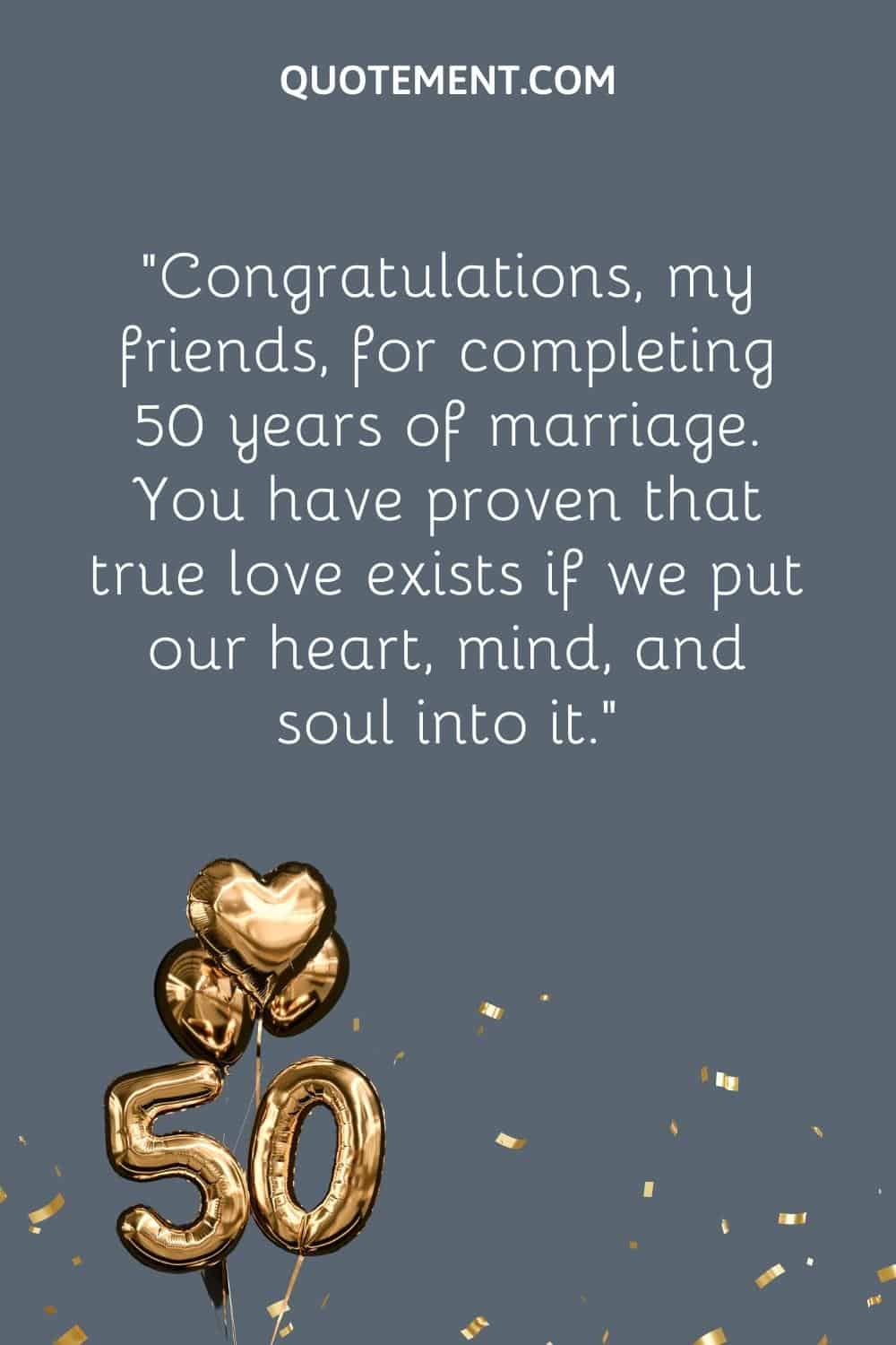 “Congratulations, my friends, for completing 50 years of marriage. You have proven that true love exists if we put our heart, mind, and soul into it.”