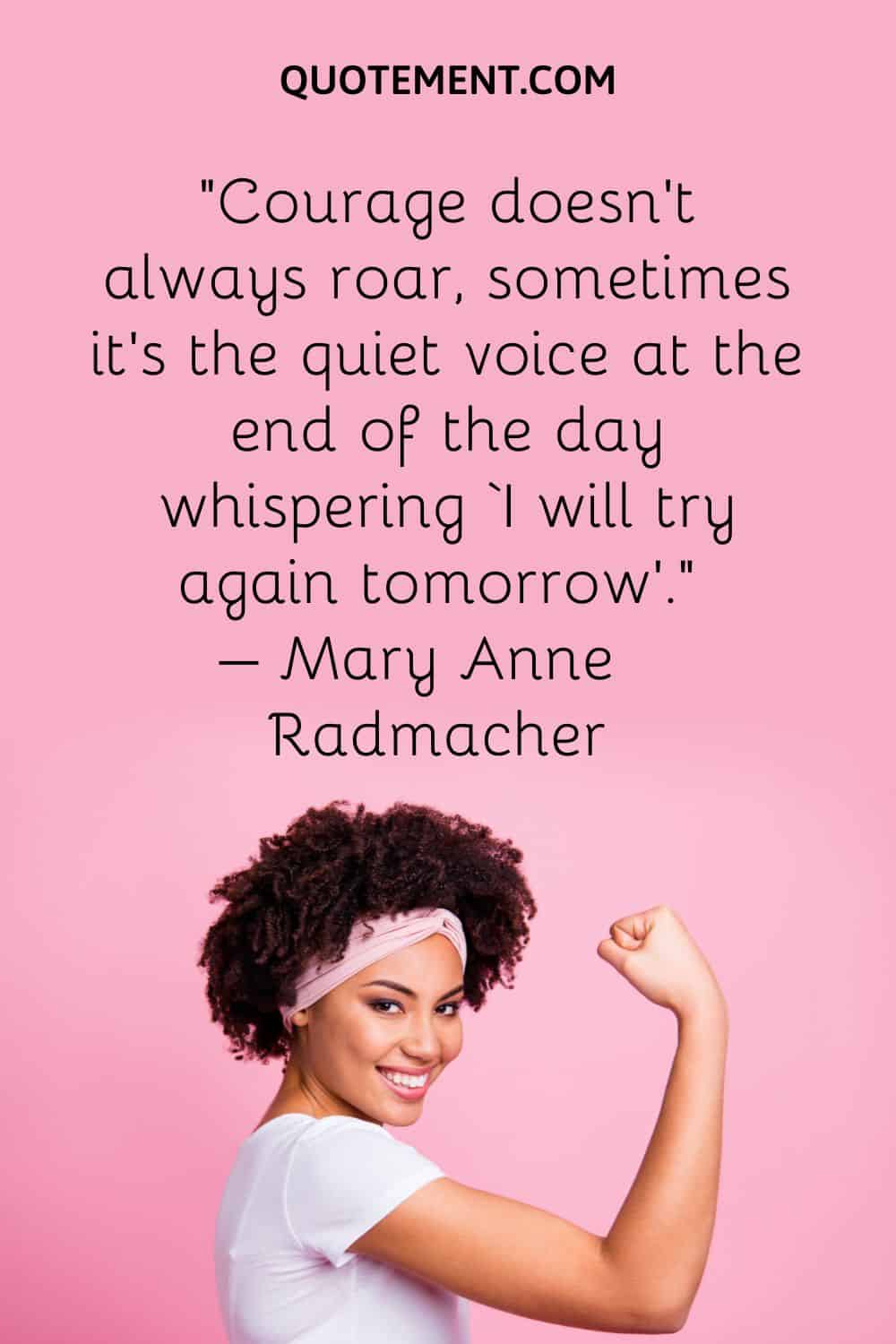 Courage doesn’t always roar, sometimes it’s the quiet voice at the end of the day whispering ‘I will try again tomorrow’.