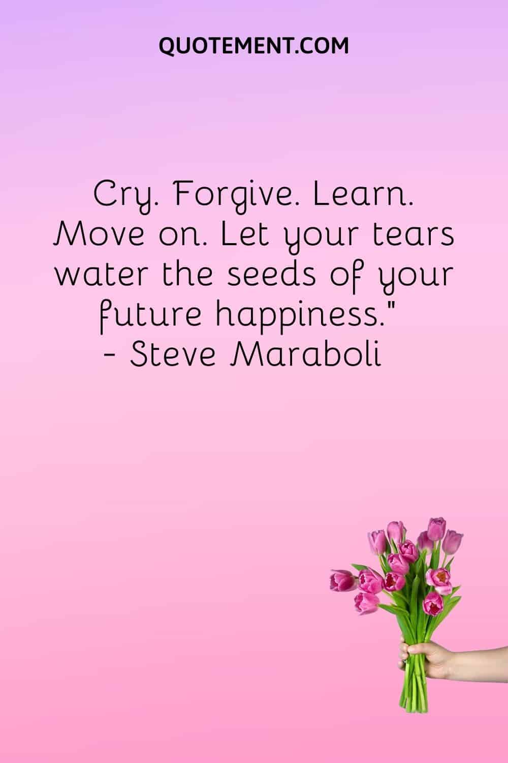 Cry. Forgive. Learn. Move on. Let your tears water the seeds of your future happiness