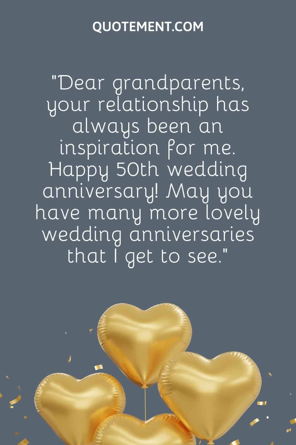 “Dear grandparents, your relationship has always been an inspiration for me. Happy 50th wedding anniversary! May you have many more lovely wedding anniversaries that I get to see.”