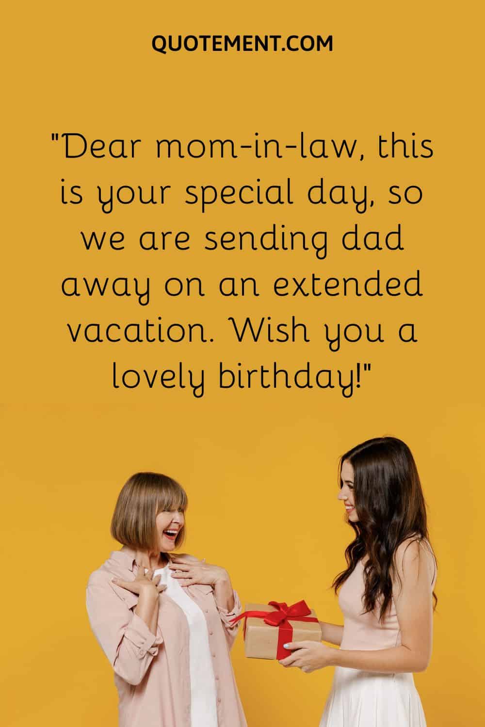 Dear mom-in-law, this is your special day, so we are sending dad away on an extended vacation