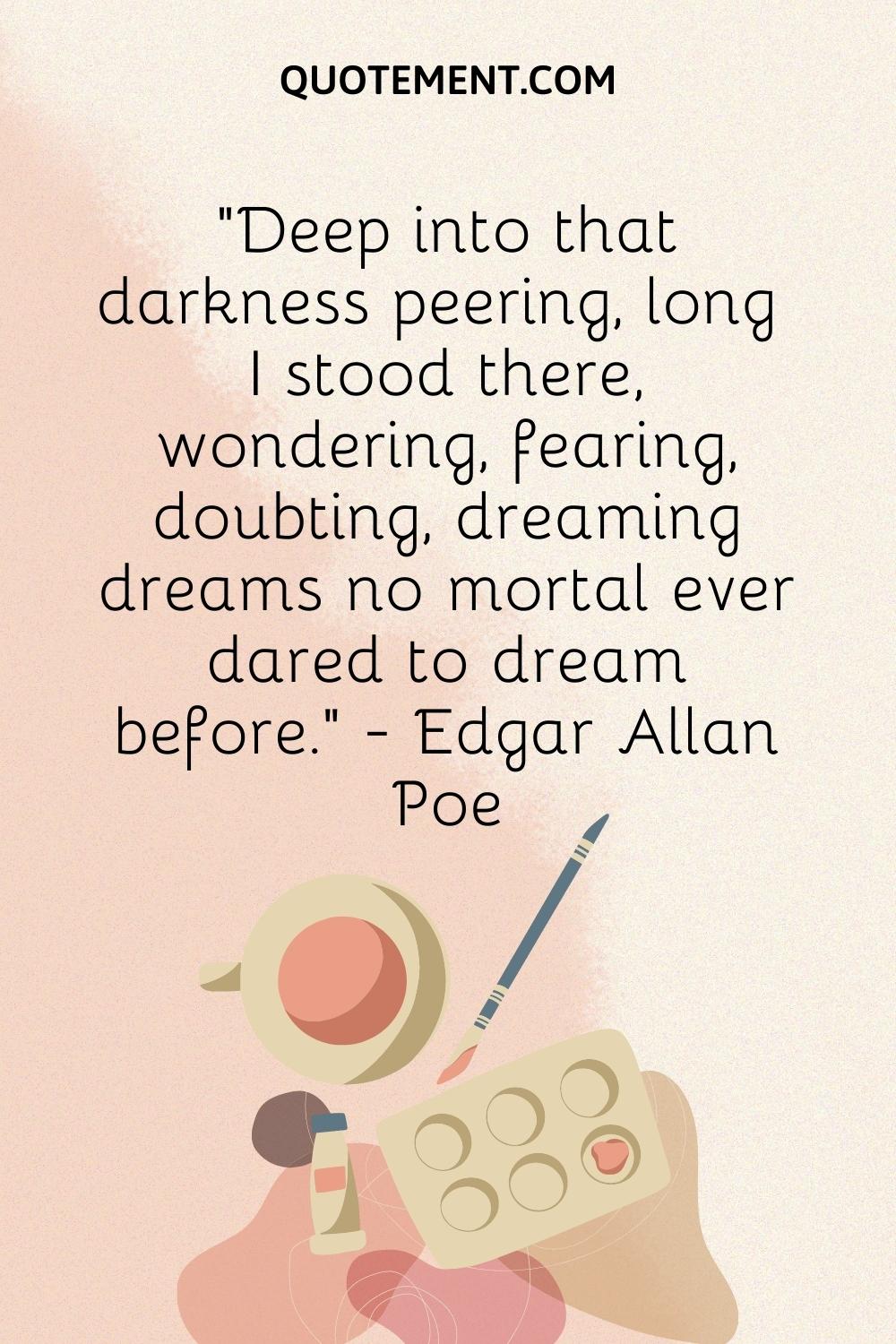 Deep into that darkness peering, long I stood there, wondering, fearing, doubting, dreaming dreams no mortal ever dared to dream before