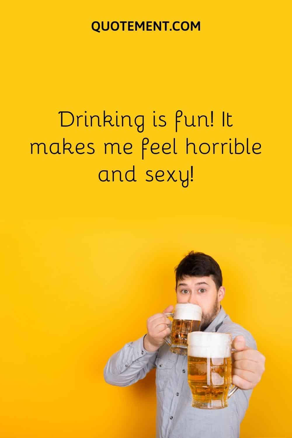 . Drinking is fun! It makes me feel horrible and sexy!