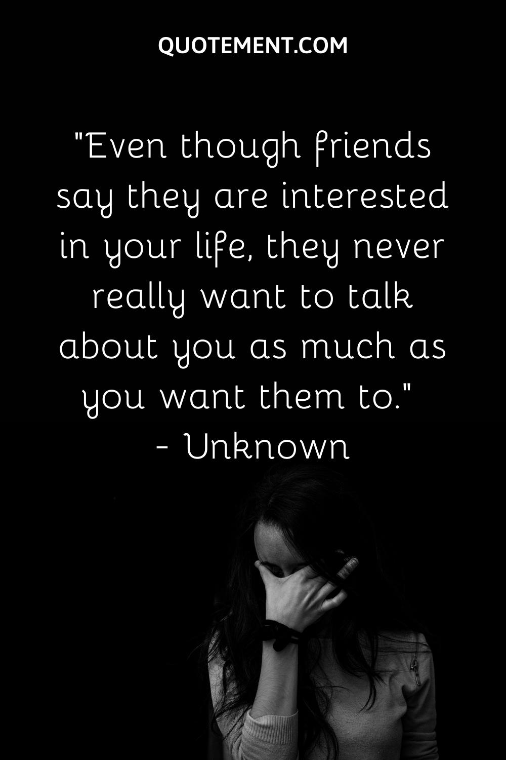Even though friends say they are interested in your life, they never really want to talk about you as much as you want them to