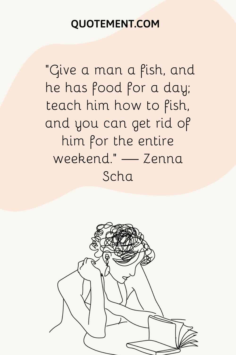 “Give a man a fish, and he has food for a day; teach him how to fish, and you can get rid of him for the entire weekend.” — Zenna Scha