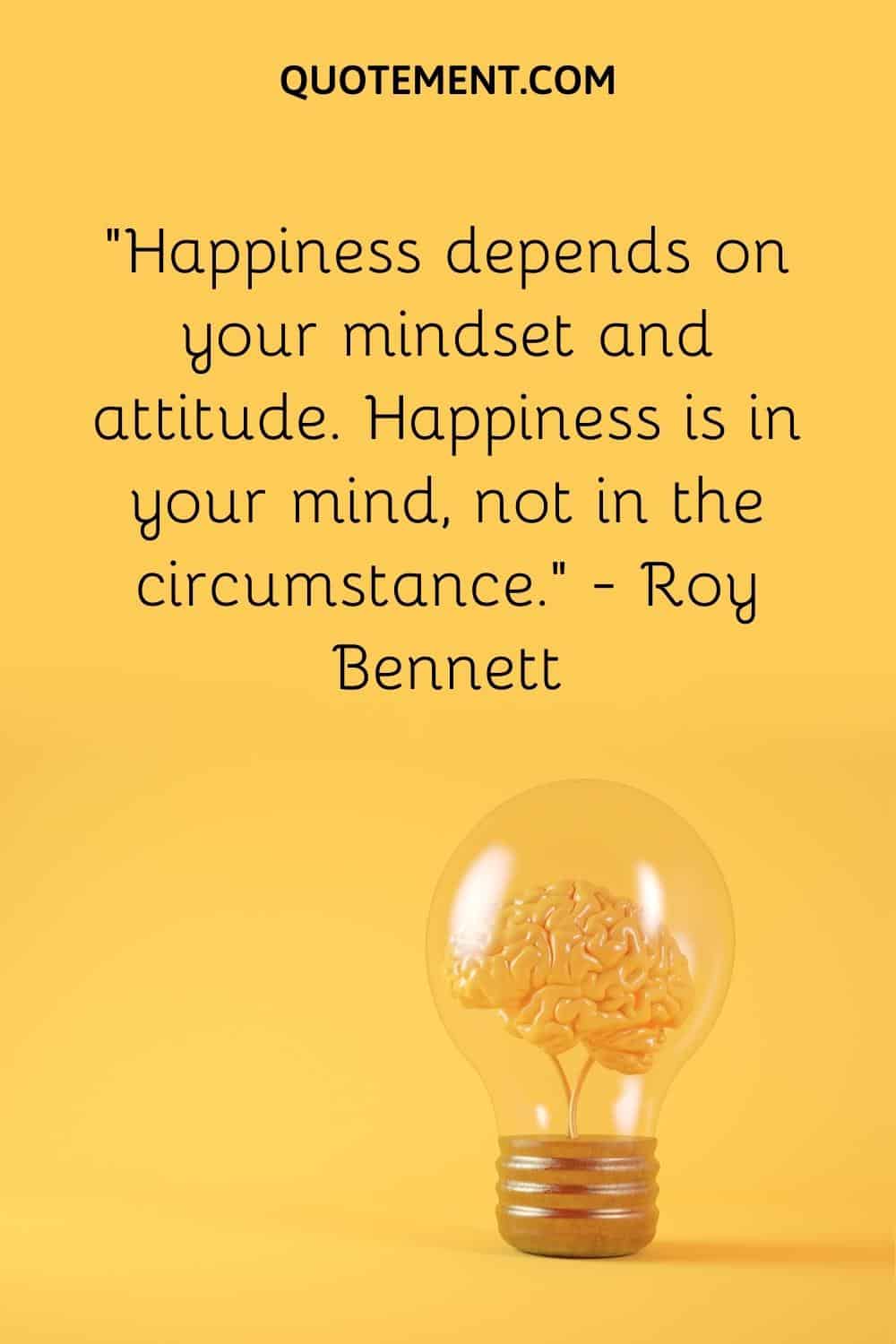 “Happiness depends on your mindset and attitude. Happiness is in your mind, not in the circumstance.” — Roy Bennett