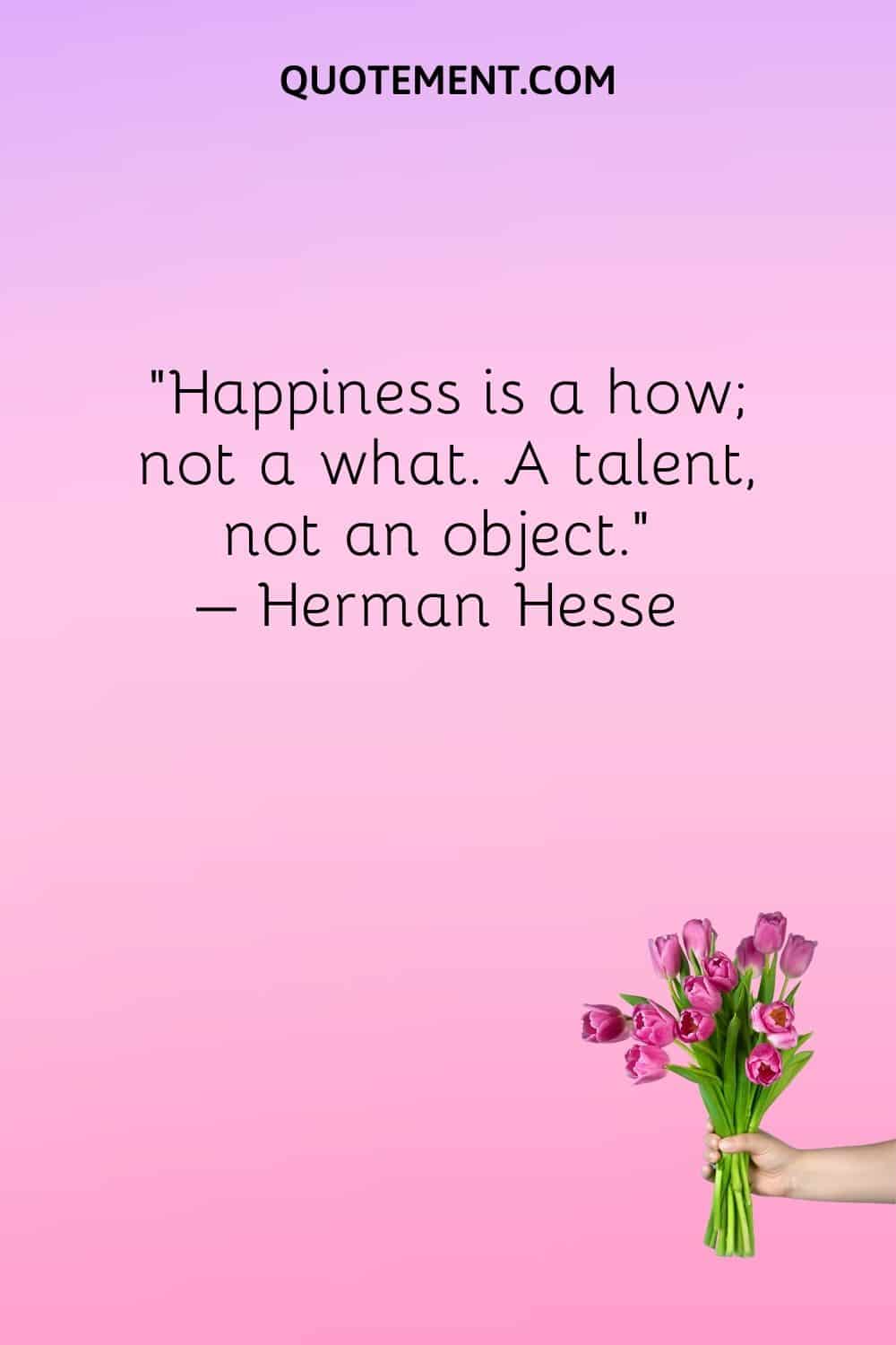 Happiness is a how; not a what. A talent, not an object