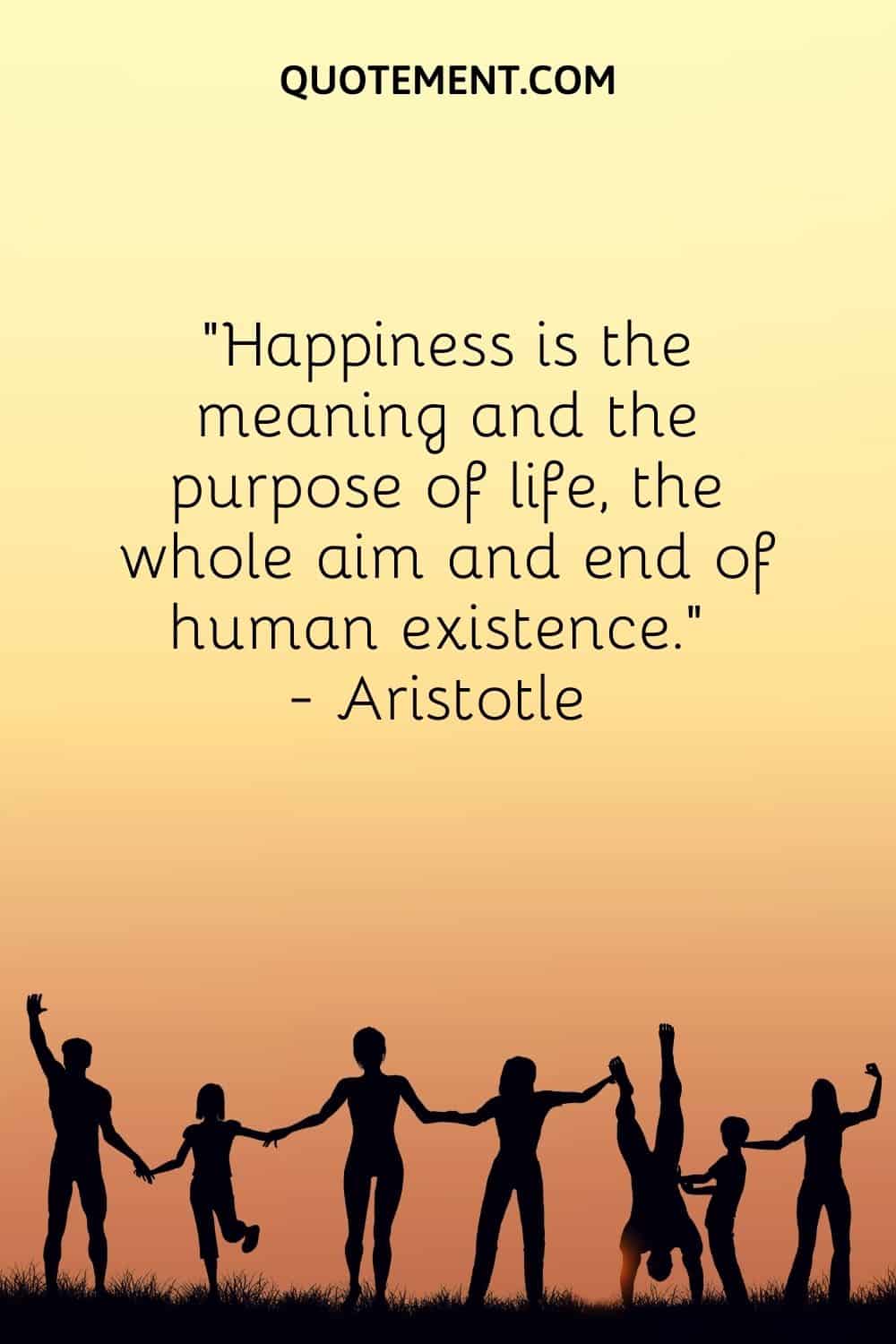 Happiness is the meaning and the purpose of life, the whole aim and end of human existence