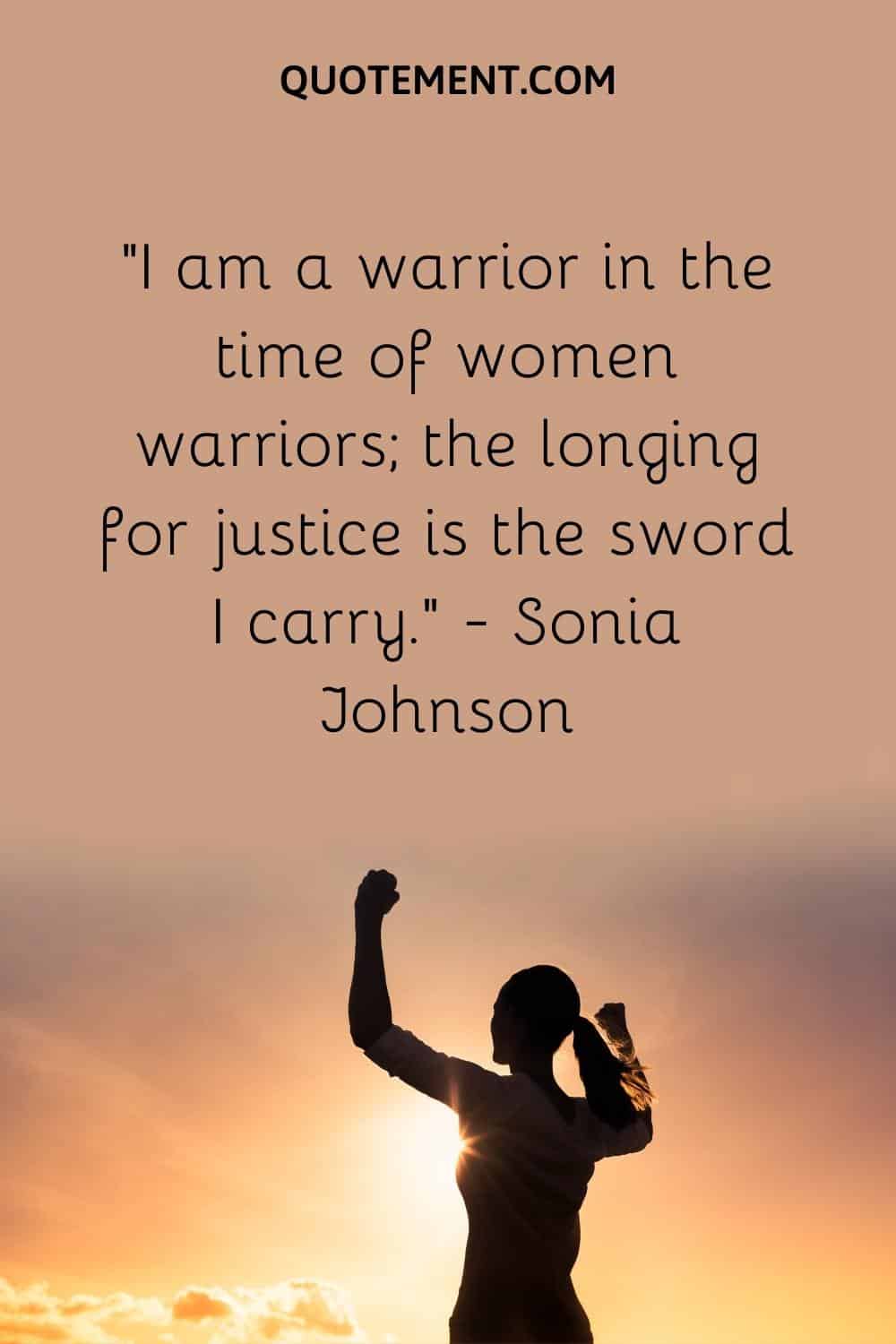I am a warrior in the time of women warriors; the longing for justice is the sword I carry