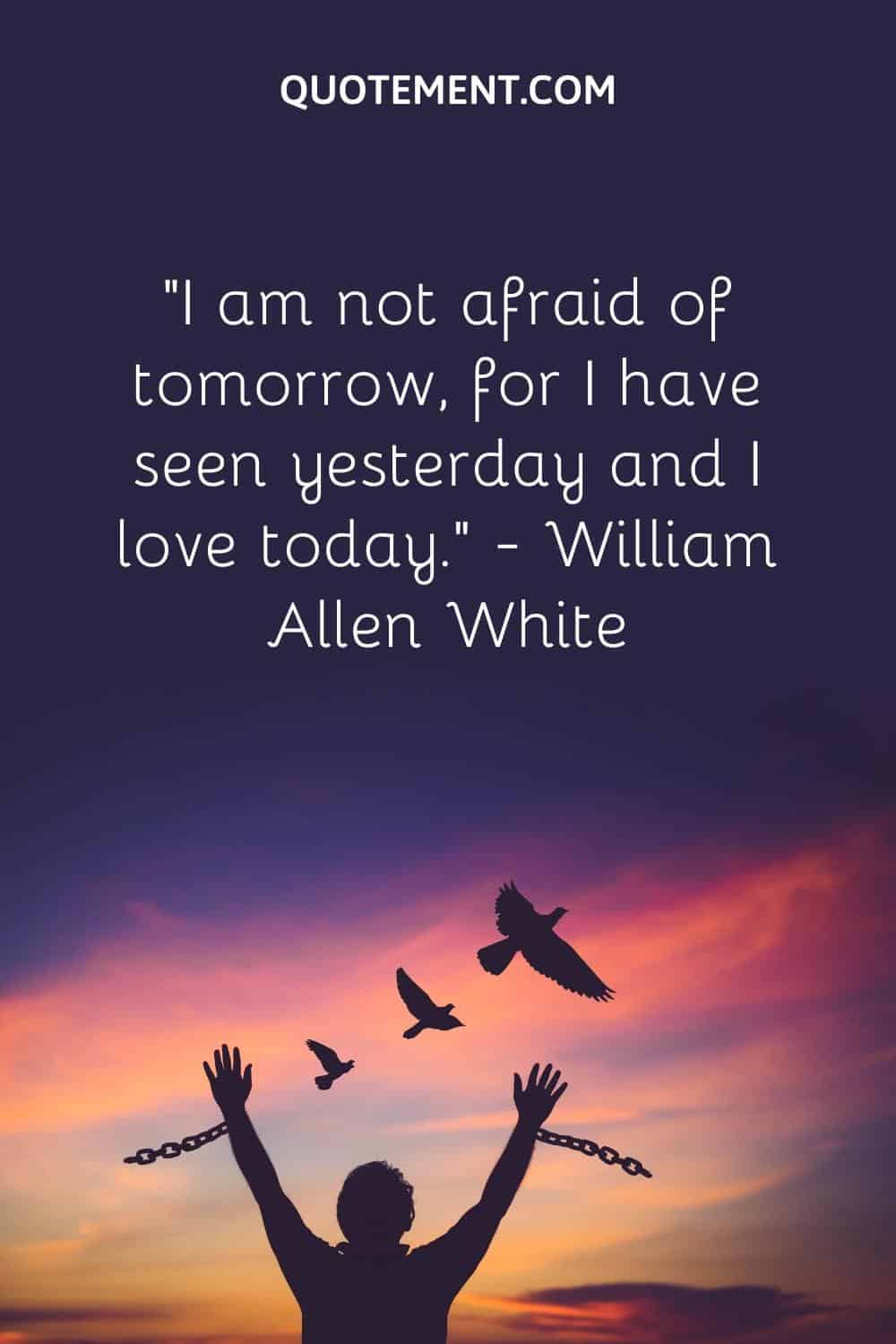 “I am not afraid of tomorrow, for I have seen yesterday and I love today.” — William Allen White