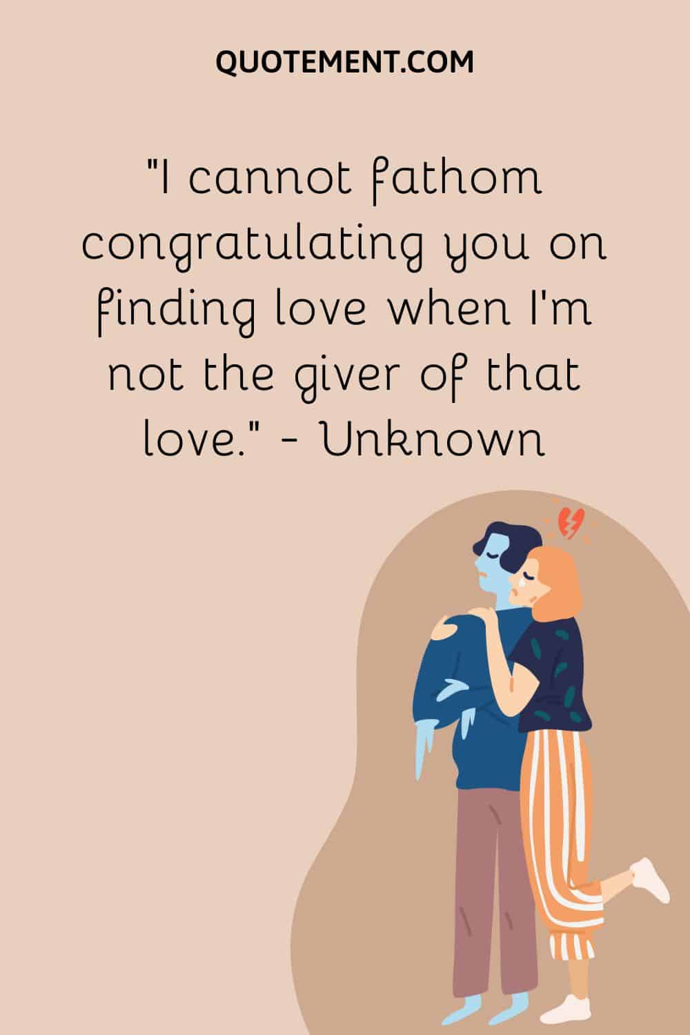 I cannot fathom congratulating you on finding love when I’m not the giver of that love