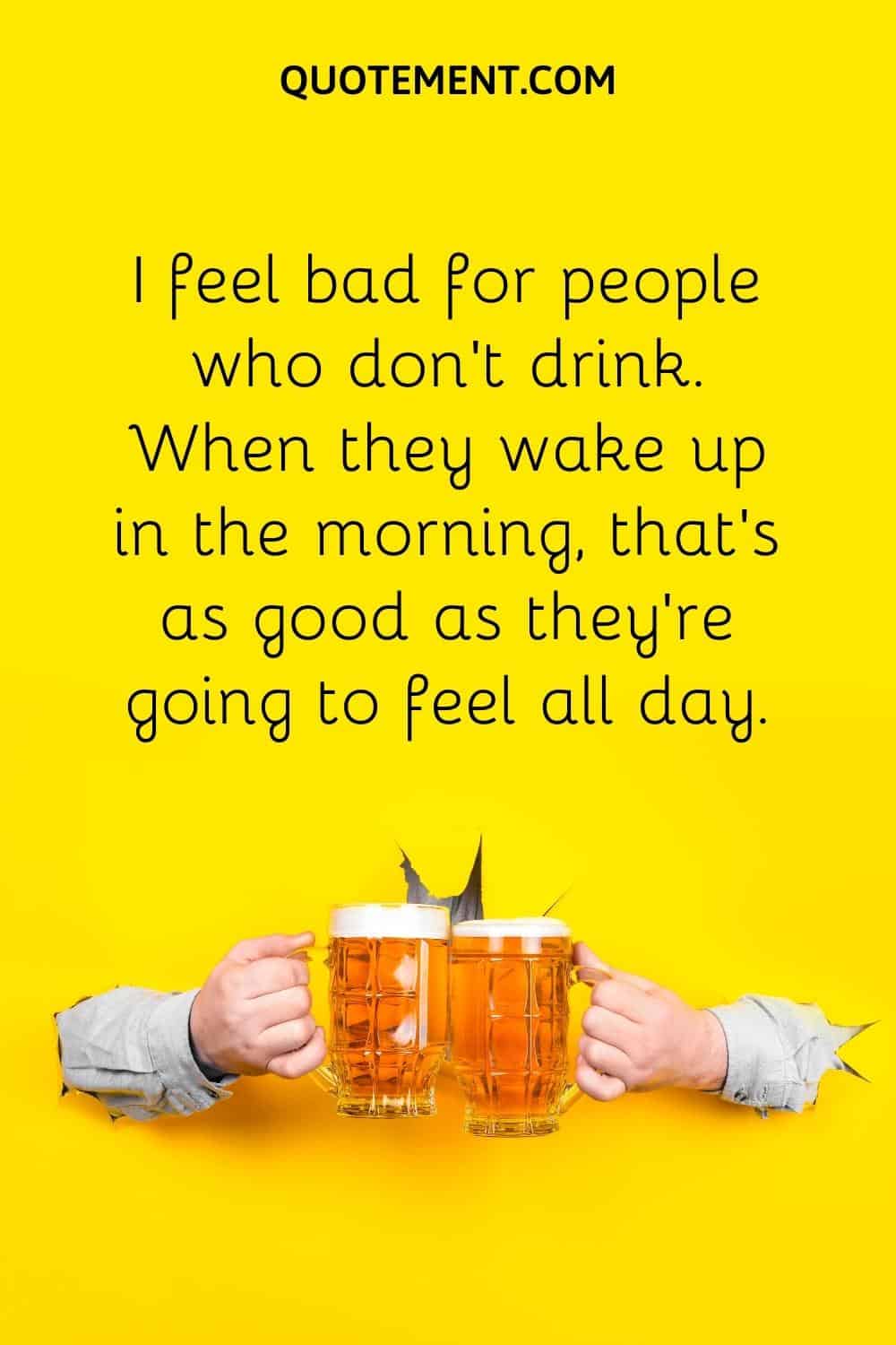 I feel bad for people who don’t drink. When they wake up in the morning, that’s as good as they’re going to feel all day.