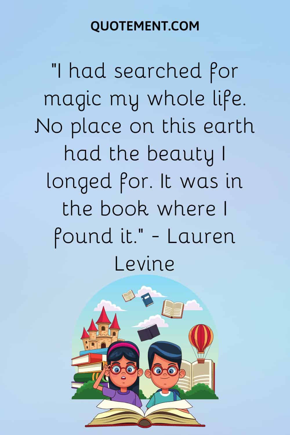 “I had searched for magic my whole life. No place on this earth had the beauty I longed for. It was in the book where I found it.” — Lauren Levine